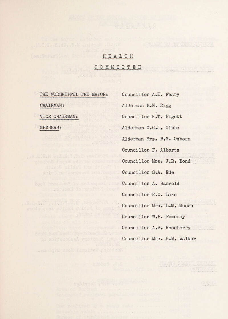 HEALTH COMMITTEE THE WORSHIPFUL THE MAYORg CHAIRMAN g VICE CHAIRMANS MEMBERS s Councillor A.E* Peary Alderman E.N. Rigg % Councillor H.T, Pigott Alderman G.G.J» Gibbs Alderman Mrs* B.M. Osborn Councillor P. Alberts Councillor Mrs* J.R* Bond Councillor S*A* Ede Councillor A* Harrold Councillor R.C. Lake Councillor Mrs. L.M. Moore Councillor W.P. Pomeroy Councillor A.S. Roseberry Councillor Mrs* H.M. Walker