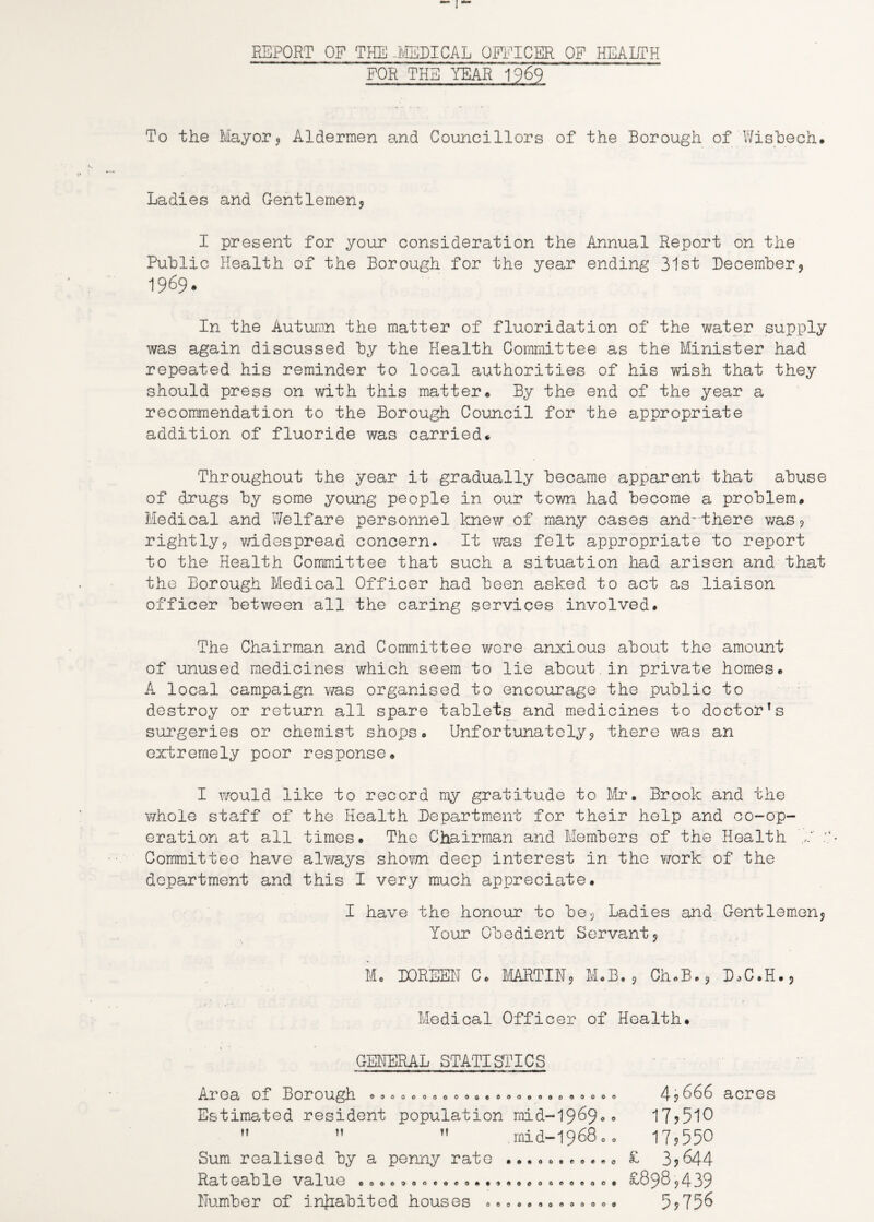 REPORT OF THE -MEDICAL OFFICER OF HEALTH FOR THE YEAR 1969 To the Mayor* Aldermen and Councillors of the Borough of Wisbech. Ladies and Gentlemen* I present for your consideration the Annual Report on the Public Health of the Borough for the year ending 31st December* 1969. In the Autumn the matter of fluoridation of the water supply was again discussed by the Health Committee as the Minister had repeated his reminder to local authorities of his wish that they should press on with this matter. By the end of the year a recommendation to the Borough Council for the appropriate addition of fluoride was carried. Throughout the year it gradually became apparent that abuse of drugs by some young people in our town had become a problem. Medical and Welfare personnel knew of many cases and'there was* rightly* widespread concern. It was felt appropriate to report to the Health Committee that such a situation had arisen and that the Borough Medical Officer had been asked to act as liaison officer between all the caring services involved. The Chairman and Committee wore anxious about the amount of unused medicines which seem to lie about in private homes. A local campaign v/as organised to encourage the public to destroy or return all spare tablets and medicines to doctor’s surgeries or chemist shops. Unfortunately* there was an extremely poor response. I would like to record my gratitude to Mr. Brook and the whole staff of the Health Department for their help and co-op¬ eration at all times. The Chairman and Members of the Health 0. : Committee have always shov/n deep interest in the work of the department and this I very much appreciate. I have the honour to be* Ladies and Gentlemen* Your Obedient Servant* I. DOREEN C. MARTIN, M.B.* Ch.B.* D.C.H.* Medical Officer of Health. GENERAL STATISTICS Area of Borough .o.oooooooa.eooooooooooo 4 * 066 acres Estimated resident population mid-1969«° 17*510    ,rnid-1968 o 0 17*550 Sum realised by a penny rate ........... £ 3?&44 Rateable value .00.000.0.0.o....... 89S*439 Number of inhabited houses ..0.000.00000 5*756