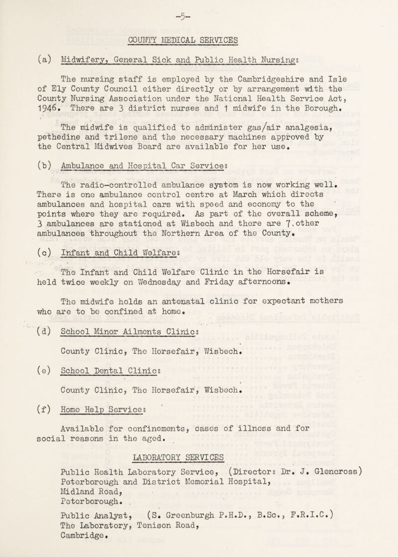 -5~ COUNTY MEDICAL SERVICES (a) Midwifery, General Sick and Public Health Nursings The nursing staff is employed by the Cambridgeshire and Isle of Ely County Council either directly or by arrangement with the County Nursing Association under the National Health Service Act? 1946. There are 3 district nurses and 1 midwife in the Borough# V The midwife is qualified to administer gas/air analgesia, pethedine and trilene and the necessary machines approved by the Central Midwives Board are available for her use# (b) Ambulance and Hospital Car Services The radio-controlled ambulance system is now working well# There is one ambulance control centre at March which directs ambulances and hospital cars with speed and economy to the points where they are required# As part of the overall scheme, 3 ambulances are stationed at Wisbech and there are 7%other ambulances throughout the Northern Area of the County* (c) Infant and Child Welfares The Infant and Child Welfare Clinic in the Horsefair is held twice weekly on Wednesday and Friday afternoons* The midwife holds an antenatal clinic for expectant mothers who are to be confined at home* (d) School Minor Ailments Clinicg County Clinic, The Horsefair, Wisbech# (e) School Dental Clinics County Clinic, The Horsefair, Wisbech# (f) Home Help Serviceg Available for confinements, cases of illness and for social reasons in the aged. LABORATORY SERVICES Public Health Laboratory Service, (Directors Dr# J# Glencross) Peterborough and District Memorial Hospital, Midland Road, Peterborough* . V Public Analyst, (S# Greenburgh P#H#D#, B.Sc., F.R.I.C#) The Laboratory, Tenison Road, Cambridge.