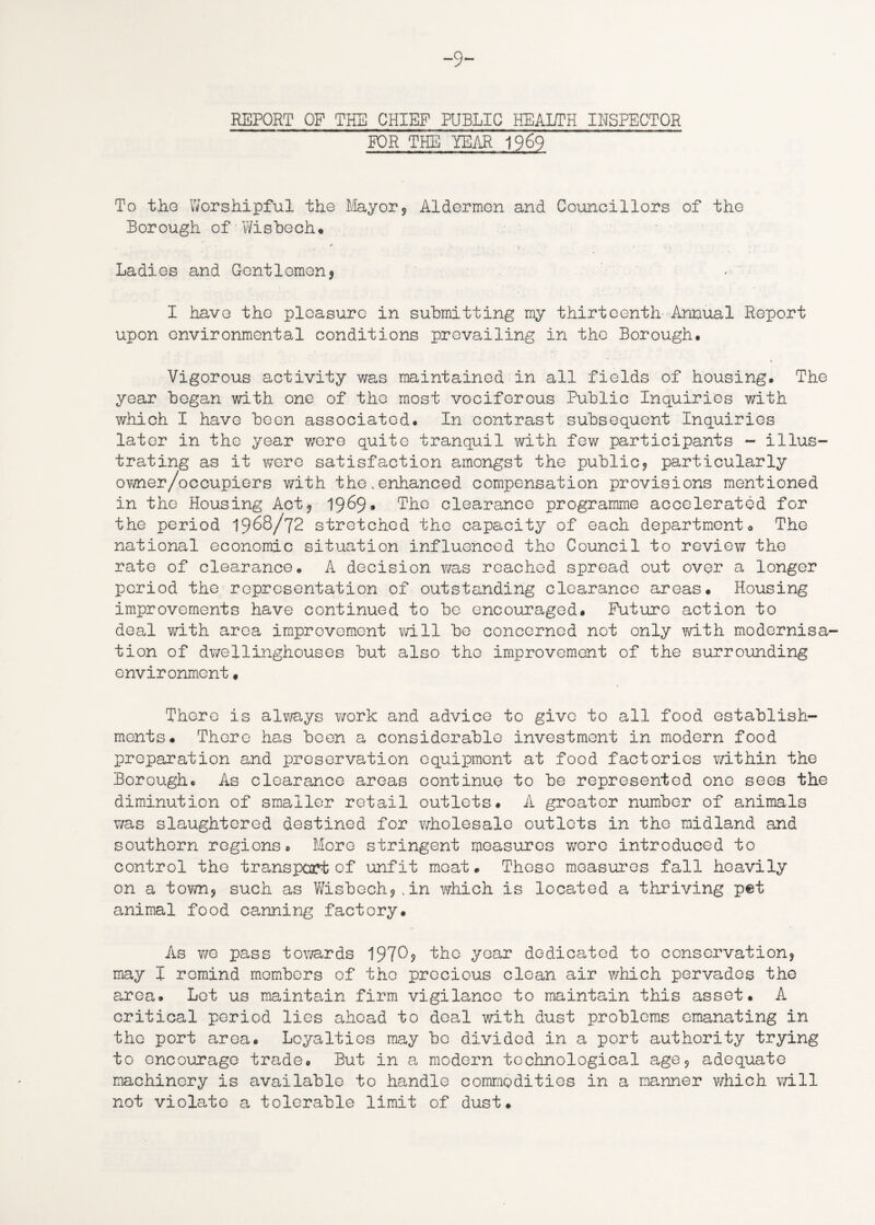 -9- REPORT OF THE CHIEF PUBLIC HEALTH INSPECTOR FOR THE YEAR 1969 To the Worshipful the Mayor? Aldermen and Councillors of the Borough of Wisbech* . X • ' ’ • • ■ I * _ *. V Ladies and Gentlemen? I have the pleasure in submitting my thirteenth Annual Report upon environmental conditions prevailing in the Borough. Vigorous activity was maintained in all fields of housing. The year began with one of the most vociferous Public Inquiries with which I have been associated. In contrast subsequent Inquiries later in the year were quite tranquil with few participants - illus¬ trating as it were satisfaction amongst the public? particularly ovTner/occupiers with the.enhanced compensation provisions mentioned in the Housing Act? 1969* The clearance programme accelerated for the period 1968/72 stretched the capacity of each department. The national economic situation influenced the Council to review the rate of clearance. A decision was reached spread out over a longer period the representation of outstanding clearance areas. Housing improvements have continued to be encouraged. Future action to deal with area improvement will be concerned not only with modernisa¬ tion of dwellinghouses but also the improvement of the surrounding environment• There is always work and advice to give to all food establish¬ ments. There has been a considerable investment in modern food preparation and preservation equipment at food factories within the Borough. As clearance areas continue to be represented one sees the diminution of smaller retail outlets. A greater number of animals was slaughtered destined for wholesale cutlets in the midland and southern regions. More stringent measures were introduced to control the transport of unfit meat. These measures fall heavily on a town? such as Wisbech?,in which is located a thriving pet animal food canning factory. As we pass towards 1970? the year dedicated to conservation? may I remind members of the precious clean air which pervades the area. Let us maintain firm vigilance to maintain this asset. A critical period lies ahead to deal with dust problems emanating in the port area. Loyalties may be divided in a port authority trying to encourage trade. But in a modern technological age? adequate machinery is available to handle commodities in a manner which will not violate a tolerable limit of dust.