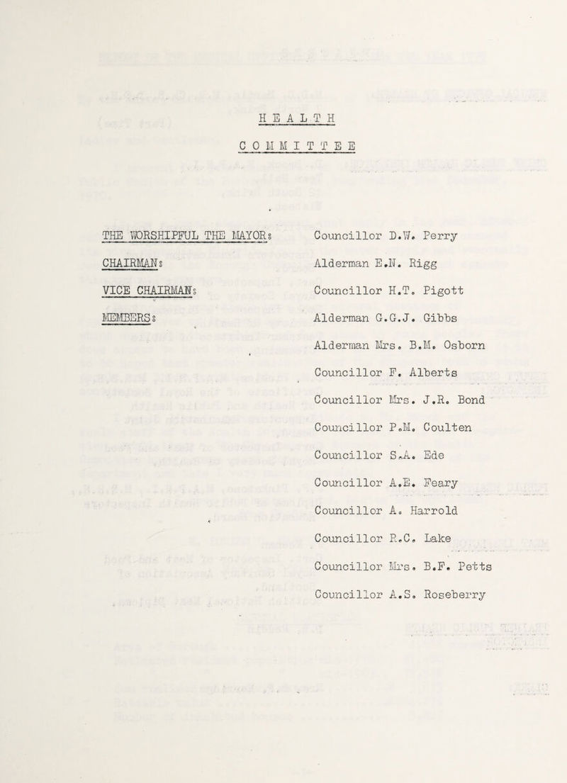 HEALTH C Q M M I T T E E THE WORSHIPFUL THE MAYORS CHAIRMANg VICE CHAIRMANs MEMBERS8 Councillor L.W. Perry Alderman E#N. Rigg Councillor H*T0 Pigott Alderman G.G.J# Gibbs Alderman Mrs* B.Me Osborn Councillor P. Alberts Councillor Mrs* J*R* Bond Councillor P*M* Coulten Councillor SJU Ede Councillor A.E. Peary Councillor A* Harrold Councillor R.C* Lake Councillor Mrs* B0F. Petts Councillor A.S* Roseberry
