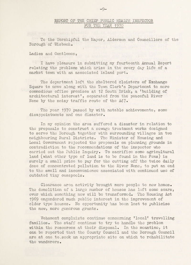 -9- REPORT OF THE CHIEF PUBLIC HEALTH INSPECTOR FOR THE YEAR 1970 To the Worshipful the Mayor? Aldermen and Councillors of the Borough of Wisbech* Ladies and Gentlemens I have pleasure in submitting my fourteenth Annual Report relating the problems which arise in the every day life of a market town with an associated inland port* The department left the sheltered cloisters of Exchange Square to move along with the Town Clerk’s Department to more commodious office premises at 12 South -Brink, a ’building of architectural interest’? separated from the peaceful River Rene by the noisy traffic route of the A47» The year 1970 passed by with notable achievements? some disappointments and one disaster* In my opinion the area suffered a disaster in relation to the proposals to construct a sewage treatment works designed to serve the Borough together with surrounding villages in two neighbouring Rural Districtsa The Minister of Housing and Local Government rejected the proposals on planning grounds in contradiction to the recommendations of the inspector who carried out the Public Inquiry* To sacrifice some agricultural land (what other type of land is to be found in the Fens) is surely a small price to pay for the cutting off the twice daily dose of concentrated pollution to the River None? to put an end to the smell and inconvenience associated with continued use of outdated tiny cesspools* Clearance area activity brought more people to new homes. The demolition of a largo number of houses has loft some scars? over which something new will bo transformed* The Housing Act 1969 engendered much public interest in the improvement of older type houses* No opportunity has been lost to publicise the new? more generous ^grants» Vehement complaints continue concerning ’local’ travelling families* The staff continue to try to handle the problem within the resources at their disposal. In the meantime? it can be reported that the County Council and the Borough Council are at one toNsock an appropriate site on which to rehabilitate the wanderers *