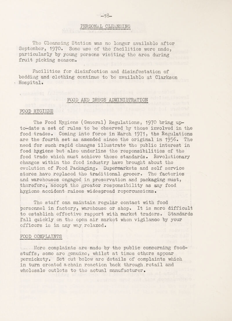 18- PERSONaL CLEANSING The Cleansing Station was no longer available after September? 1970* Some use of the facilities were madc5 particularly hy young persons visiting the area during fruit picking season. Facilities for disinfection and disinfestation of bedding and clothing continue to bo available at Clarkson Hospitals FOOD Alii) DRUGS ADMINISTRATION FOOL HYGIENE * The Food Hygiene (General) Regulations9 1970 bring up- to-date a set of rules to be observed by those involved in the food trades. Coming into force in March 1971? 'the Regulations are the fourth set as amended since the original in 1956* The need for such rapid changes illustrate the public interest in food hygiene but also underline the responsibilities of the food trade which must achieve these standards. Revolutionary changes within the food industry have brought about the evolution of Food Packaging. Supermarkets and self service stores have replaced the traditional grocer. The factories and warehouses engaged in preservation and packaging must? therefore9 'accept the greater responsibility as any food hygiene accident raises widespread repercussions. The staff can maintain regular contact with food personnel in factory? warehouse or shop. It is more difficult to establish effective rapport with market traders. Standards fall quickly on the open air market when vigilance by your officers is in any way relaxed. FOOL COMPLAINTS More complaints are made by the public concerning food¬ stuffs ? some are genuine? whilst at times others appear pernickety. Set out below are details of complaints which in turn created a chain reaction back through,retail and wholesale outlets to the actual manufacturer.