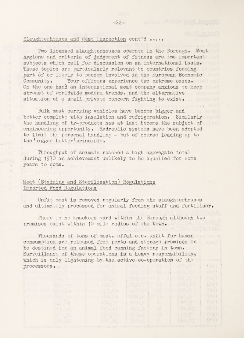 -22- Slaughterhouses and Heat Inspection cont!d Two licensed slaughterhouses operate in the Borough* Meat hygiene and criteria of judgement of fitness are two important • * . % »* subjects which call for discussion on an international basis* These topics are particularly relevant to countries.forming part of or likely to become involved in the European Economic Community* Tour officers experience two extreme cases* On the one hand an international meat company.anxious to keep abreast of worldwide modern trends? and the alternative situation of a small private concern fighting to exist* Bulk meat carrying vehicles have become bigger and better complete with insulation and refrigeration* Similarly the handling of by-products has at last become the subject,of engineering opportunity* Hydraulic systems have been adopted to limit the personal handling - but of course leading up to the'bigger better1 principle• Throughput of animals reached a high aggregate total .during 1970 an achievement unlikely to bo equalled for some years to come* Meat (Staining and Sterilisation) Regulations Imported Food Regulations Unfit meat is removed regularly from the slaughterhouses and ultimately processed for animal feeding stuff and fertiliser There is no knackors yard within the Borough although two premises exist within 10 mile radius of the town* Thousands of tons of meat? offal etc* unfit for human consumption are released from ports and storage premises to be destined for an animal food canning factory in town. Surveillance of those: operations is a heavy responsibility? which is only lightening by the active co-operation of the processors.