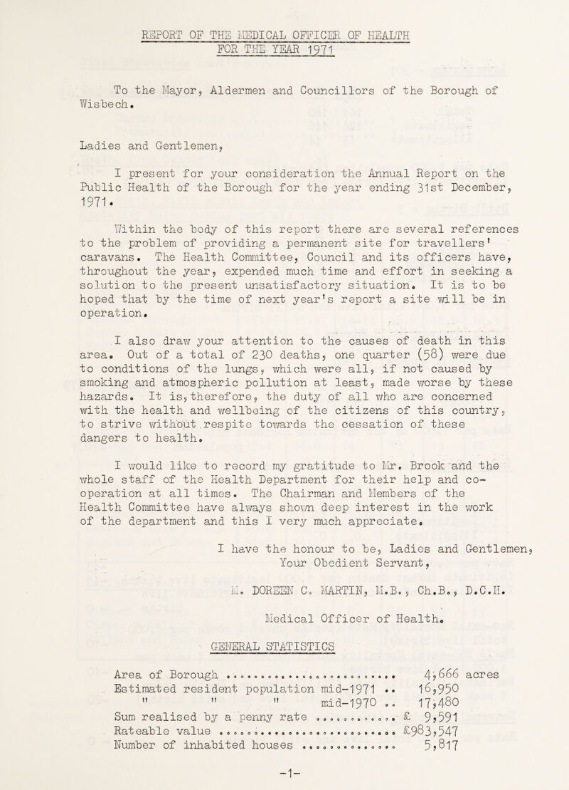 REPORT OF THE MEDICAL OFFICER OF HEALTH FOR THE YEAR 1971 To the Mayor? Aldermen and Councillors of the Borough of Wisbech, Ladies and Gentlemen? I present for your considerat ion the Annual Report on the Public Health of the Borough for the year ending 31st December? 1971. Within the body of this report there are several references to the problem of providing a permanent site for travellers’ caravans. The Health Committee? Council and its officers have? throughout the year? expended much time and effort in seeking a solution to the present unsatisfactory situation. It is to be hoped that by the time of next year’s report a site -will be in operation. I also draw your attention to the causes of death in this area. Out of a total of 230 deaths? one quarter (58) were due to conditions of the lungs? which were all? if not caused by smoking and atmospheric pollution at least? made vrorse by these hazards. It is?therefore? the duty of all who are concerned with the health and wellbeing of the citizens of this country? to strive without.respite towards the cessation of these dangers to health. I would like to record my gratitude to Mr, Brook'and the whole staff of the Health Department for their help and co¬ operation at all times. The Chairman and Members of the Health Committee have always shown deep interest in the work of the department and this I very much appreciate. I have the honour to be? Ladies and Gentlemen Your Obedient Servant? Mo DOREEN Co MARTIN? M.B.? Ch.B.? D.C.H. Medical Officer of Health. GENERAL STATISTICS OOOOOOOOe ®OGOOOCOOOOOOOO€ Area of Borough Estimated resident population mid-1971 mid-1970 .. t! M n Sum realised by a penny rate Rateable value aooooo***«ooo Number of inhabited houses . 000© * o o 9 O 9 • O 4, 666 16,950 17,480 £ 9,591 £983,547 5,817 acres