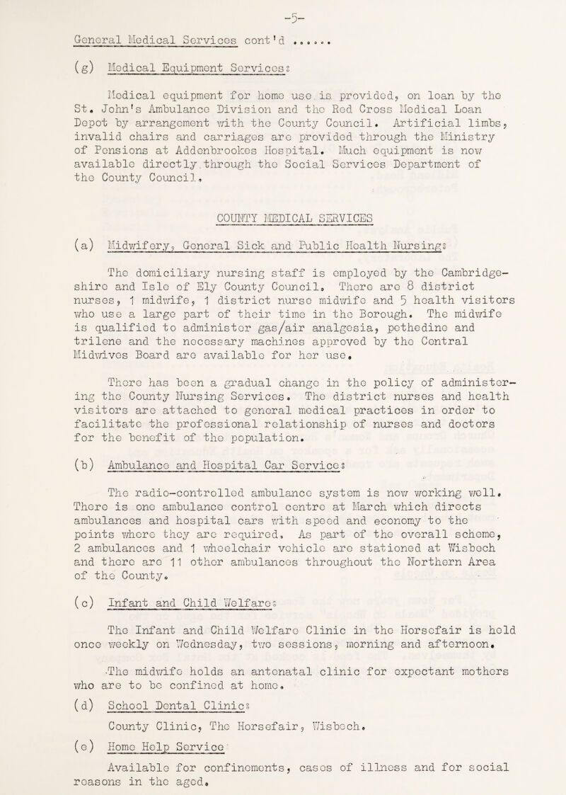 -5~ General Medical Services cont1d .»•... (&) Medical Equipment Services2 Medical equipment for home use., is. provided? on loan by the St. John's Ambulance Division and the Red Cross Medical Loan Depot by arrangement with the County Council. Artificial limbs? invalid chairs and carriages arc provided through the Ministry of Pensions at Addenbrookes Hospital. Much equipment is nov/ available directly.through the Social Services Department of the County Council, COUNTY MEDICAL SERVICES (a) Midwifery? General Sick and Public Health Nursings The domiciliary nursing staff is employed by the Cambridge¬ shire and Isle of Ely County Council, There are 8 district nurses? 1 midwife? 1 district nurse midwife and 5 health visitors who use a large part of their time in the Borough. The midwife is qualified to administer gas/air analgesia? pethedine and trilene and the necessary machines approved by the Central Midwives Board are available for her use. There has been a gradual change in the policy of administer¬ ing the County Nursing Services, The district nurses and health visitors are attached to general medical practices in order to facilitate the professional relationship of nurses and doctors for the benefit of the population. (b) Ambulance and Hospital Car Services The radio-controlled ambulance system is now working well. There is one ambulance control centre at March which directs ambulances and hospital cars with speed and economy to the points where they are required. As part of the overall scheme? 2 ambulances and 1 wheelchair vehicle are stationed at Y/isboch and there arc 11 other ambulances throughout the Northern Area of the County, (c) Infant and Child Welfares The Infant and Child Welfare Clinic in the Horsofair is held once weekly on Wednesday? two sessions? morning and afternoon. •The midwife holds an antenatal clinic for expectant mothers who are to be confined at home. (d) School Dental Clinics County Clinic? The Horsefair? Wisbech. (e) Homo Help Service Available for confinements? cases of illness and for social reasons in the aged.
