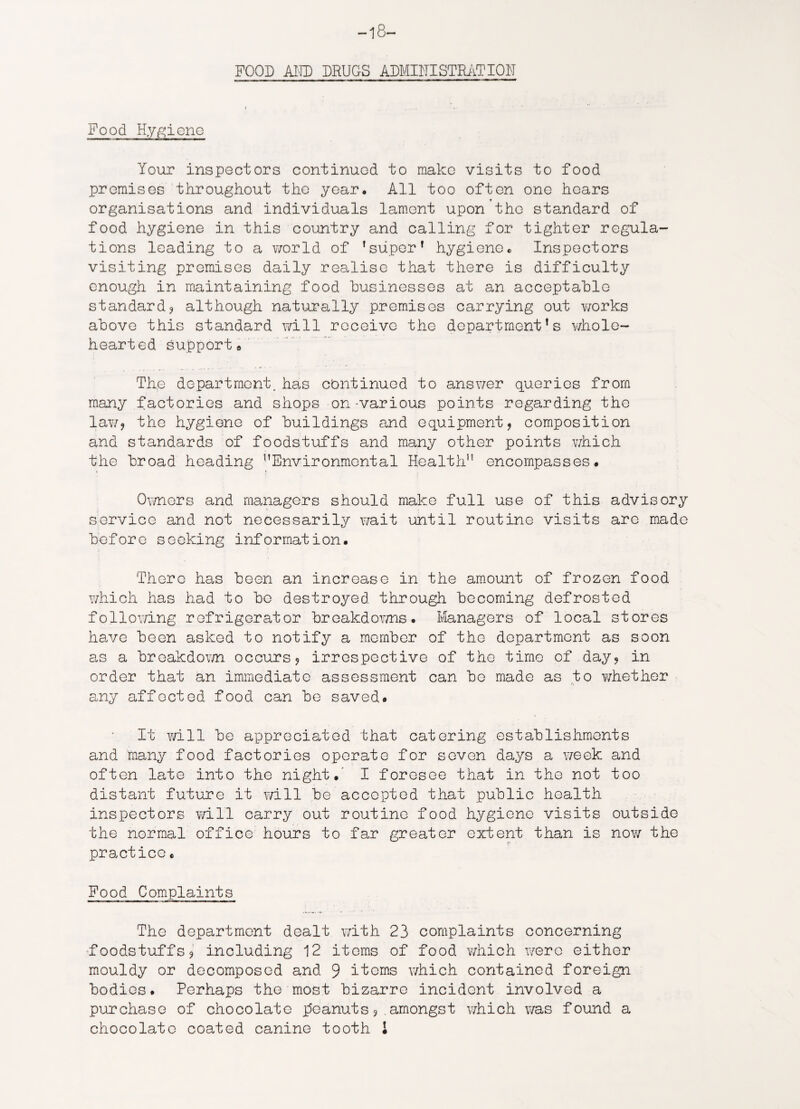 -18- FOOD ADD DRUGS ADMINISTRATION Food Hygiene Your inspectors continued to make visits to food promises throughout the year. All too often one hoars organisations and individuals lament upon the standard of food hygiene in this country and calling for tighter regula¬ tions leading to a world of ’super* hygiene. Inspectors visiting premises daily realise that there is difficulty enough in maintaining food businesses at an acceptable standard? although naturally premises carrying out works above this standard will receive the department’s whole¬ hearted support* The department, has cbntinued to answer queries from many factories and shops on -various points regarding the law? the hygiene of buildings and equipment, composition and standards of foodstuffs and many other points which the broad heading ”Environmental Health encompasses. Owners and managers should make full use of this advisory service and not necessarily wait until routine visits are made before seeking information. There has been an increase in the amount of frozen food which has had to be destroyed through becoming defrosted following refrigerator breakdowns. Managers of local stores have been asked to notify a member of the department as soon as a breakdown occurs? irrespective of the time of day? in order that an immediate assessment can bo made as to whether any affected food can be saved. It will be appreciated that catering establishments and many food factories operate for seven days a week and often late into the night.' I foresee that in the not too distant future it will be accepted that public health inspectors will carry out routine food hygiene visits outside the normal office hours to far greater extent than is now the practice. Food Complaints The department dealt with 23 complaints concerning foodstuffs? including 12 items of food which were either mouldy or decomposed and 9 items which contained foreign bodies. Perhaps the most bizarre incident involved a purchase of chocolate peanuts?.amongst which was found a chocolate coated canine tooth 1