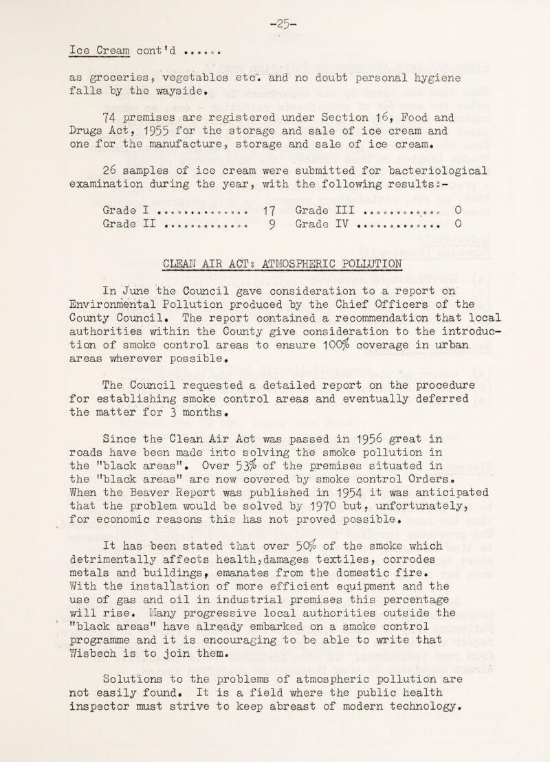-25- Ice Cream cont!d ...... as groceries , vegetables etc, and no doubt personal hygiene falls by the wayside. 74 premises are registered under Section 16, Food and Drugs Act, 1955 for the storage and sale of ice cream and one for the manufacture, storage and sale of ice cream. 26 samples of ice cream were submitted for bacteriological examination during the year, with the following resultss~ Grade I • Grade II o c 17 Grade III .coo.oo.oo.o 0 9 Grade IV •••••••••..•• 0 CLEAN AIR ACT§ ATMOSPHERIC POLLUTION In June the Council gave consideration to a report on Environmental Pollution produced by the Chief Officers of the County Council. The report contained a recommendation that local authorities within the County give consideration to the introduc¬ tion of smoke control areas to ensure 100% coverage in urban areas wherever possible. The Council requested a detailed report on the procedure for establishing smoke control areas and eventually deferred the matter for 3 months. Since the Clean Air Act was passed in 1956 great in roads have been made into solving the smoke pollution in the black areas. Over 53% of the premises situated in the black areas are now covered by smoke control Orders. When the Beaver Report was published in 1954 it was anticipated that the problem would be solved by 1970 but, unfortunately, for economic reasons this has not proved possible. It has been stated that over 50% of the smoke v/hich detrimentally affects health,damages textiles, corrodes metals and buildingsf emanates from the domestic fire. With the installation of more efficient equipment and the use of gas and oil in industrial premises this percentage will rise. Many progressive local authorities outside the black areas have already embarked on a smoke control programme and it is encouraging to be able to write that Wisbech is to join them. Solutions to the problems of atmospheric pollution are not easily found. It is a field where the public health inspector must strive to keep abreast of modern technology.