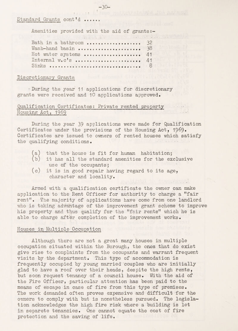 -30- Standard Grants cont1d . • .... Amenities provided with the aid of grantss- Bath in a Bathroom Wash-hand basin Hot water systems . Internal w. c!s Sinks • • © o • • 900000000 9 0 0 0 0 0 0000000009 00000003000 0 0 0 9 0 0 0 0 0 0 o 0 0 0 0 0 9 c 0 0 0 0 0 9 9 9 0 0 0 9 0 0 0 9 9 0 0 0 0 9 0 32 38 41 41 8 Discretionary Grants - During the year 11 applications for discretionary grants were received and 10 applications approved. Qualification Certificates! Private rented property Housing Act, 1969 During the year 39 applications were made for Qualification Certificates under the provisions of the Housing Act, 19^9* Certificates are issued to owners of rented houses which satisfy the qualifying conditions. ..... (a) that the house is fit for human habitation^ (b) it has all the standard amenities for the exclusive use of the occupants^ (c) it is in good repair having regard to its age, character and locality. Armed with a qualification certificate the ovmer can make application to the Rent Officer for authority to charge a fair rent. The majority of applications have come from one landlord who is taking advantage of the improvement grant scheme to improve his property and thus qualify for the fair rents v/hich he is able to charge after completion of the improvement works. Houses in Multiple Occupation Although there are not a great many houses in multiple occupation situated within the Borough, the ones that do exist give rise to complaints from the occupants and warrant frequent visits by the department. This type of accommodation is frequently occupied by young married' couples who are initially glad to have a roof over their heads, despite the high rents, but soon request tenancy of a council house. With the aid of the Fire Officer, particular attention has been paid to the means of escape in case of fire from this type of premises. The work demanded often proves expensive and difficult for the owners to comply with but is nonetheless pursued. The legisla¬ tion acknowledges the high fire risk where a building is let in separete tenancies. One cannot equate the cost of fire protection and the saving of life.