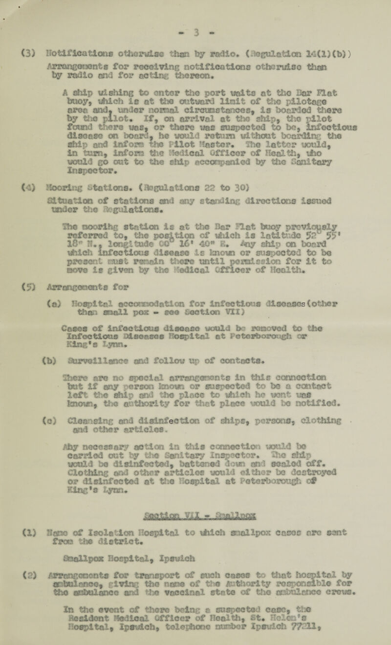 3 (3) notifications otherwise then by radio. (fttglilotf m 14(1}(b)) ArrtmgmjQnts for receiving notifications otherwise than by radio acid for acting thereon* A ahtp wishing to enter the port waits at the Bar Hat buoy9 which is at the outward Unit of the pilotage area and. under normal cireuDstar&cs, is boarded there by the pilot* If, on arrival at the ship, the pilot found there was, or there was suspected to be, infectious disease on board, he would return without bearding the ship and infora the Pilot Master* The latter would, in turn., infom the Medical Officer of Health, who would go out to the ship accompanied by the Sanitary Inside tor. (4) Mooring stations* (legislations 22 to 30) situation of stations ml my standing directions issued under the dogidlations* The noorihg station is at the Bar Hat buoy previously referred to, the position of which is latitude 92T 55* 18* th9 longitude 00° 16* 40w E* Any atitp on board which infection# disease -is known or snspocsteu to be present nuat main there until pc miss Ion for it to mom is given by the radical Officer of Health* (5) ih^tsiconente for (a) Hospital aceouTOdatloa for infectious diseases (other then mall pose * mo section VII) Case# of infectious disease would be renewed to the Infectious Disease# hospital at Peterborough or King's lynn. (b) Surveillance and follow up of contacts. There arc no special arrangements in this connection • but if my person imam or suspected to be a contact left the ship and the- place to which he wont was tnmci the authority for that place weald be notified. (c) Cleansing and disinfection of ships, persons, clothing • and other articles. phy necessary action ia this connection weald be carried out by the Sanitary Inspector. The ship would be disinfected, battened down, and scaled off. Clothing and other articles would either 1x3 destroyed or disinfected at the hospital at l-'Ctcrborotigh of Eing’s Lynn* ■ RJ.r.„a^s» (1) Banc of Isolation Hospital to which snallpox casco are sent fron tbs district. B&ellpex Hospital, Ipswich (2) Arrangements for transport of such cases to that hospital by flpbulmco, giving the nam of the Authority responsible for the ambulance and the vaccinal state of the ssralsae# crews. In the event of there being a. suspected ease, tho BcsXdont Medical Officer of Health, St* Helen*a Hospital, Ipswich, telephone number Ipswich 77211,