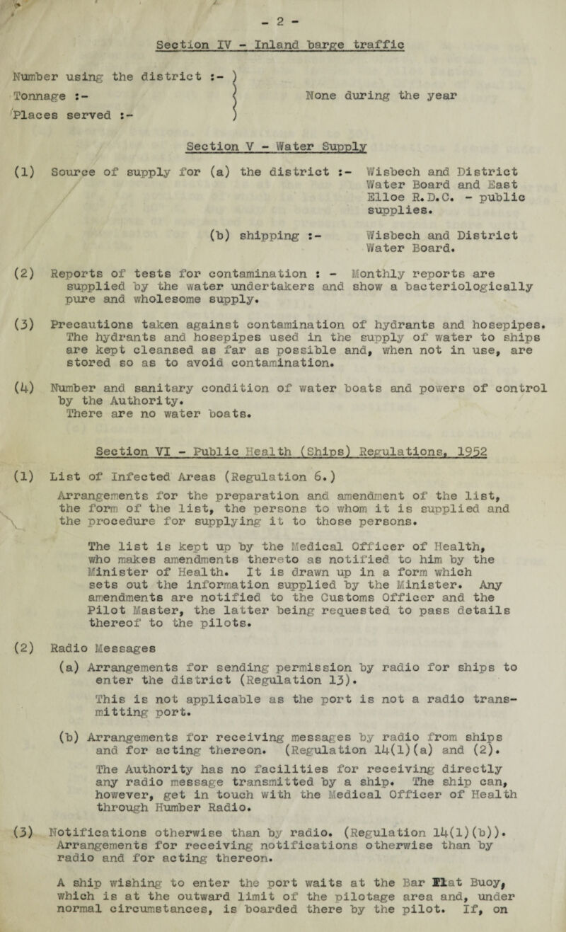 9. J - 2 - Section IV - Inland barge traffic Number using the district ) Tonnage \ None during the year Places served ) Section V - Water Supply (1) Source of supply for (a) the district Wisbech and District Water Board and East Elloe R.D.C. - public supplies. (b) shipping Wisbech and District Water Board. (2) Reports of tests for contamination s - Monthly reports are supplied by the water undertakers and show a bacteriologically pure and wholesome supply. (3) Precautions taken against contamination of hydrants and hosepipes. The hydrants and hosepipes used in the supply of water to ships are kept cleansed as far as possible and, when not in use, are stored so as to avoid contamination. (4) Number and sanitary condition of water boats and powers of control by the Authority. There are no water boats. Section VI - Public Health (Ships) Regulations. 19b2 (1) List of Infected Areas (Regulation 6.) Arrangements for the preparation and amendment of the list, the form of the list, the persons to whom it is supplied and the procedure for supplying it to those persons. The list is kept up by the Medical Officer of Health, who makes amendments thereto as notified to him by the Minister of Health. It is drawn up in a form which sets out the information supplied by the Minister. Any amendments are notified to the Customs Officer and the Pilot Master, the latter being requested to pass details thereof to the pilots. (2) Radio Messages (a) Arrangements for sending permission by radio for ships to enter the district (Regulation 13)* This is not applicable as the port is not a radio trans¬ mitting port. (b) Arrangements for receiving messages by radio from ships and for acting thereon. (Regulation l4(l)(a) and (2). The Authority has no facilities for receiving directly any radio message transmitted by a ship. The ship can, however, get in touch with the Medical Officer of Health through Humber Radio. (3) Notifications otherwise than by radio. (Regulation l4(l)(b)). Arrangements for receiving notifications otherwise than by radio and for acting thereon. A ship wishing; to enter the port waits at the Bar Hat Buoyj which is at the outward limit of the pilotage area and, under normal circumstances, is boarded there by the pilot. If, on