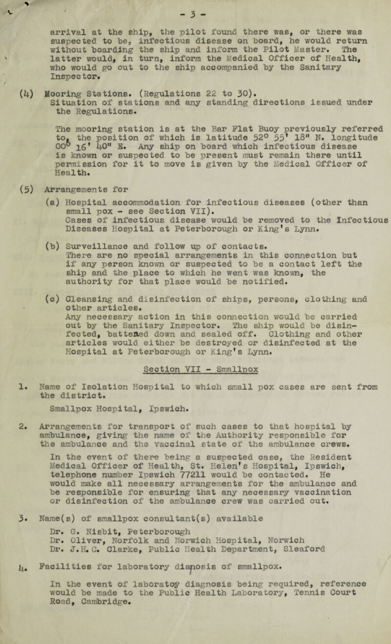 arrival at the ship, the pilot found there was, or there was suspected to he, infectious disease on hoard, he would return without hoarding the ship and inform the Pilot Master. The latter would, in turn, inform the fc'edical Officer of Health, who would go out to the ship accompanied hy the Sanitary Inspector. (4) Mooring Stations. (Regulations 22 to 30). Situation of stations and any standing directions issued under the Regulations. The mooring station is at the Bar Flat Buoy previously referred to, the position of which is latitude 52° 55* 18“ N. longitude 00° 16f 40” E. Any ship on hoard which infectious disease is known or suspected to he present must remain there until permission for it to move is given hy the Medical Officer of Health. (5) Arrangements for (a) Hospital accommodation for infectious diseases (other than small pox - see Section VII). Gases of infectious disease would he removed to the Infectious Diseases Hospital at Peterborough or King’s Lynn. (h) Surveillance and follow up of contacts. There are no special arrangements in this connection hut if any person known or suspected to he a contact left the ship and the place to which he went was known, the authority for that place would he notified. (c) Cleansing and disinfection of ships, persons, clothing and other articles. Any necessary action in this connection would he carried out by the Sanitary Inspector. The ship would he disin¬ fected, hatteltsd down and sealed off. Clothing and other articles would either he destroyed or disinfected at the Hospital at Peterborough or King’s Lynn. Section VII - Smallpox 1. Name of Isolation Hospital to which small pox cases are sent from the district. Smallpox Hospital, Ipswich. 2. Arrangements for transport of such cases to that hospital hy ambulance, giving the name of the Authority responsible for the ambulance and the vaccinal state of the ambulance crews. In the event of there being a suspected case, the Resident Medical Officer of Health, St. Helen’s Hospital, Ipswich, telephone number Ipswich 77211 would he contacted. He would make all necessary arrangements for the ambulance and he responsible for ensuring that any necessary vaccination or disinfection of the ambulance crew was carried out. 3* Name(s) of smallpox consultants) available Dr. G. Nishit, Peterborough Dr. Oliver, Norfolk and Norwich Hospital, Norwich Dr. J.K.C. Clarke, Public Health Department, Sleaford Facilities for laboratory diaposis of smallpox. In the event of laboratoy diagnosis being required, reference would he made to the Public Health Laboratory, Tennis Court Road, Cambridge.