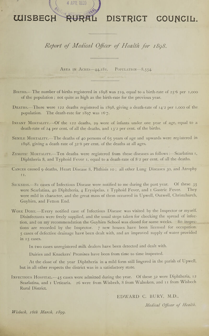 DISTRICT council. aasBECH Report of Medical Officer of Health for 1898. Area in Acres—44,181. Population—8,554. Births.—The number of births registered in 1898 was 219, equal to a birth-rate of 25^6 per 1,000 of the population ; not quite as high as the birth-rate for the previous year. Deaths.—There were 122 deaths registered in 1898, giving a death-rate of 14*2 per 1,000 of the population. The death-rate for 1897 was 167. Infant Mortality.—Of the 122 deaths, 29 were of infants under one year of age, equal to a death-rate of 24 per cent, of all the deaths, and 13*2 per cent, of the births. Senile Mortality.-—The deaths of 40 persons of 65 years of age and upwards were registered in 1898, giving a death rate of 32 •& per cent, of the deaths at all ages. Zymotic Mortality.—Ten deaths were registered from these diseases as follows :—Scarlatinal, o Diphtheria 8, and Typhoid Fever 1, equal to a death-rate of 8‘2 per cent, of all the deaths. Cancer caused 9 deaths, Heart Disease 8, Phthisis 10 ; all other Lung Diseases 30, and Atrophy 11. Sickness.—81 cases of Infectious Disease were notified to me during the past year. Of these 35 were Scarlatina, 40 Diphtheria, 4 Erysipelas, 1 Typhoid Fever, and 1 Gastric Pever. I hey were mild in character, and the great mass of them occurred in Upwell, Outwell, Christchurch, Guyhirn, and Fetton End. Work Done.—Every notified case of Infectious Disease was visited by the Inspector or myself. Disinfectants were freely supplied, and the usual steps taken for checking the spread of infec¬ tion, and on my recommendation the Guyhirn School was closed for some weeks. 80 inspec¬ tions are recorded by the Inspector. 7 new houses have been licensed for occupation. 5 cases of defective drainage have been dealt with, and an improved supply of water provided in 15 cases. In two cases unregistered milk dealers have been detected and dealt with. Dairies and Knackers’ Premises have been from time to time inspected. At the close of the year Diphtheria in a mild form still lingered in the parish of Upwell, but in all other respects the district was in a satisfactory state. Infectious Hospital.—45 cases were admitted during the year. Of these 32 were Diphtheria, 12 Scarlatina, and 1 Urticaria. 26 were from Wisbech, 8 from Walsoken, and 11 from Wisbech Rural District. EDWARD C. BURY, M.D., Medical Officer of Health. Wisbech, 16th March. iSgg.