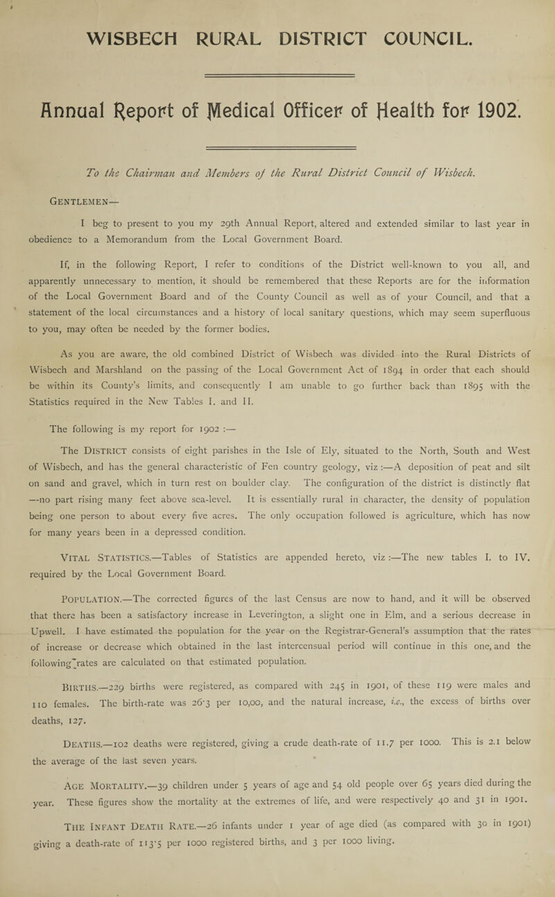 WISBECH RURAL DISTRICT COUNCIL. Annual Report of JVIedical Officer of Health for 1902. To the Chairman and Members of the Rural District Council of Wisbech. Gentlemen— I beg to present to you my 29th Annual Report, altered and extended similar to last year in obedience to a Memorandum from the Local Government Board. If, in the following Report, I refer to conditions of the District well-known to you all, and apparently unnecessary to mention, it should be remembered that these Reports are for the information of the Local Government Board and of the County Council as well as of your Council, and that a statement of the local circumstances and a history of local sanitary questions, which may seem superfluous to you, may often be needed by the former bodies. As you are aware, the old combined District of Wisbech was divided into the Rural Districts of Wisbech and Marshland on the passing of the Local Government Act of 1894 in order that each should be within its County’s limits, and consequently I am unable to go further back than 1895 with the Statistics required in the New Tables I. and II. The following is my report for 1902 :— The District consists of eight parishes in the Isle of Ely, situated to the North, South and West of Wisbech, and has the general characteristic of Fen country geology, viz :—A deposition of peat and silt on sand and gravel, which in turn rest on boulder clay. The configuration of the district is distinctly flat —no part rising many feet above sea-level. It is essentially rural in character, the density of population being one person to about every five acres. The only occupation followed is agriculture, which has now for many years been in a depressed condition. VITAL STATISTICS.—Tables of Statistics are appended hereto, viz :—The new tables I. to IV. required by the Local Government Board. POPULATION.—The corrected figures of the last Census are now to hand, and it will be observed that there has been a satisfactory increase in Leverington, a slight one in Elm, and a serious decrease in Upwell. I have estimated the population for the year on the Registrar-General’s assumption that the rates of increase or decrease which obtained in the last intercensual period will continue in this one, and the followincCrates are calculated on that estimated population. BlRTIIS.—229 births were registered, as compared with 245 in 1901, °f these 119 were males and no females. The birth-rate was 26-3 per 10,00, and the natural increase, i.c., the excess of births over deaths, 127. DEATHS.—102 deaths were registered, giving a crude death-rate of 11.7 per 1000. This is 2.1 below the average of the last seven years. AGE MORTALITY.—39 children under 5 years of age and 54 old people over 65 years died during the year. These figures show the mortality at the extremes of life, and were respectively 40 and 31 in 1901. Tl-IE INFANT Death Rate.—26 infants under 1 year of age died (as compared with 30 in 1901) giving a death-rate of U3‘5 per 1000 registered births, and 3 per 1000 living.