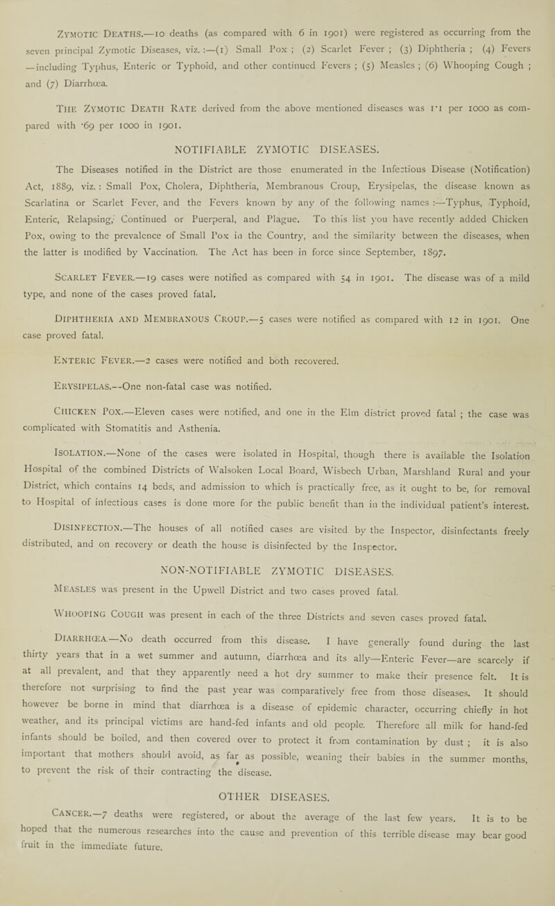 ZYMOTIC Deaths.— io deaths (as compared with 6 in 1901) were registered as occurring from the seven principal Zymotic Diseases, viz. (1) Small Pox ; (2) Scarlet Fever ; (3) Diphtheria ; (4) Fevers — including Typhus, Enteric or Typhoid, and other continued Fevers ; (5) Measles ; (6) Whooping Cough ; and (7) Diarrhoea. The Zymotic Death Rate derived from the above mentioned diseases was ri per 1000 as com¬ pared with •69 per 1000 in 1901. NOTIFIABLE ZYMOTIC DISEASES. The Diseases notified in the District are those enumerated in the Infectious Disease (Notification) Act, 1889, viz. : Small Pox, Cholera, Diphtheria, Membranous Croup, Erysipelas, the disease known as Scarlatina or Scarlet Fever, and the Fevers known by any of the following names :—Typhus, Typhoid, Enteric, Relapsing,' Continued or Puerperal, and Plague. To this list you have recently added Chicken Pox, owing to the prevalence of Small Pox in the Country, and the similarity between the diseases, when the latter is modified by Vaccination. The Act has been in force since September, 1897. SCARLET Fever.—19 cases were notified as compared with 54 in 1901. The disease was of a mild type, and none of the cases proved fatal. Diphtheria and Membranous Croup.—5 cases were notified as compared with 12 in 1901. One case proved fatal. ENTERIC Fever.—2 cases were notified and both recovered. Erysipelas.—One non-fatal case was notified. Chicken Pox.—Eleven cases were notified, and one in the Elm district proved fatal ; the case was complicated with Stomatitis and Asthenia. ISOLATION.—None of the cases were isolated in Hospital, though there is available the Isolation Hospital of the combined Districts of Walsoken Local Board, Wisbech Urban, Marshland Rural and your District, which contains 14 beds, and admission to which is practically free, as it ought to be, for removal to Hospital of infectious cases is done more for the public benefit than in the individual patient’s interest. Disinfection.—The houses of all notified cases are visited by the Inspector, disinfectants freely distributed, and on recovery or death the house is disinfected by the Inspector. NO N-NOTI FI A BLE ZYMOTIC DISEASES. Measles was present in the Upwell District and two cases proved fatal. Whooping Cough was present ill each of the three Districts and seven cases proved fatal. Diarrhcea—No death occurred from this disease. I have generally found during the last thirty years that in a wet summer and autumn, diarrhcea and its ally—Enteric Fever—are scarcely if at all prevalent, and that they apparently need a hot dry summer to make their presence felt. It is therefore not surprising to find the past year was comparatively free from those diseases. It should however be borne in mind that diarrhcea is a disease of epidemic character, occurring chiefly in hot weather, and its principal victims arc hand-fed infants and old people. Therefore all milk for hand-fed infants should be boiled, and then covered over to protect it from contamination by dust ; it is also impoitant that mothers should avoid, as far as possible, weaning their babies in the summer months, to prevent the risk of their contracting the disease. OTHER DISEASES. Cancer.—7 deaths were registered, or about the average of the last few years. It is to be hoped that the numerous researches into the cause and prevention of this terrible disease may bear good fruit in the immediate future.