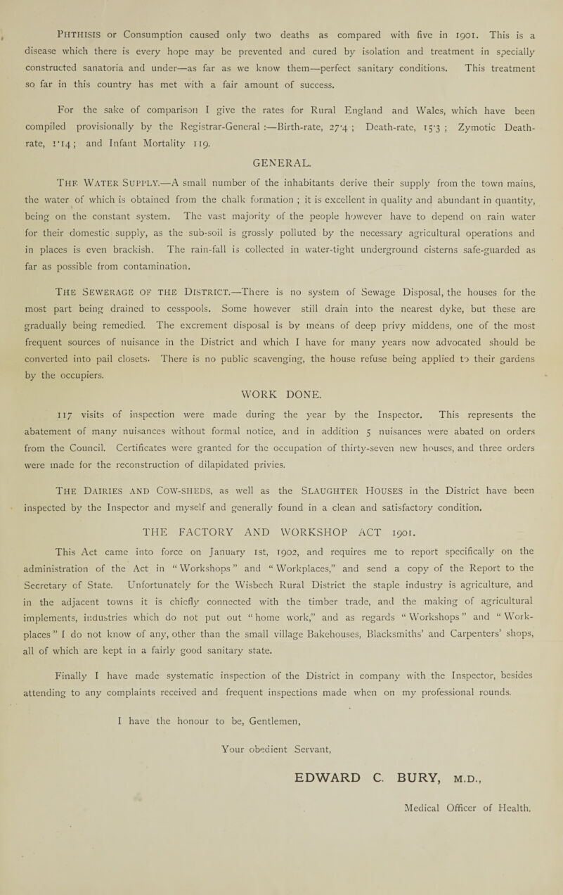 PHTHISIS or Consumption caused only two deaths as compared with five in 1901. This is a disease which there is every hope may be prevented and cured by isolation and treatment in specially constructed sanatoria and under—as far as we know them—perfect sanitary conditions. This treatment so far in this country has met with a fair amount of success. For the sake of comparison I give the rates for Rural England and Wales, which have been compiled provisionally by the Registrar-General :—Birth-rate, 27^4 ; Death-rate, 15-3 ; Zymotic Death- rate, 1 *14; and Infant Mortality 119. GENERAL. Thf. Water SUPPLY.—A small number of the inhabitants derive their supply from the town mains, the water of which is obtained from the chalk formation ; it is excellent in quality and abundant in quantity, being on the constant system. The vast majority of the people however have to depend on rain water for their domestic supply, as the sub-soil is grossly polluted by the necessary agricultural operations and in places is even brackish. The rain-fall is collected in water-tight underground cisterns safe-guarded as far as possible from contamination. The Sewerage of the District.—-There is no system of Sewage Disposal, the houses for the most part being drained to cesspools. Some however still drain into the nearest dyke, but these are gradually being remedied. The excrement disposal is by means of deep privy middens, one of the most frequent sources of nuisance in the District and which I have for many years now advocated should be converted into pail closets. There is no public scavenging, the house refuse being applied to their gardens by the occupiers. WORK DONE. 117 visits of inspection were made during the year by the Inspector. This represents the abatement of many nuisances without formal notice, and in addition 5 nuisances were abated on orders from the Council. Certificates were granted for the occupation of thirty-seven new houses, and three orders were made for the reconstruction of dilapidated privies. The Dairies and Cow-siieds, as well as the Slaughter Houses in the District have been inspected by the Inspector and myself and generally found in a clean and satisfactory condition. THE FACTORY AND WORKSHOP ACT 1901. This Act came into force on January 1st, 1902, and requires me to report specifically on the administration of the Act in “ Workshops ” and “ Workplaces,” and send a copy of the Report to the Secretary of State. Unfortunately for the Wisbech Rural District the staple industry is agriculture, and in the adjacent towns it is chiefly connected with the timber trade, and the making of agricultural implements, industries which do not put out “ home work,” and as regards “ Workshops ” and “ Work¬ places ” I do not know of any, other than the small village Bakehouses, Blacksmiths’ and Carpenters’ shops, all of which are kept in a fairly good sanitary state. Finally I have made systematic inspection of the District in company with the Inspector, besides attending to any complaints received and frequent inspections made when on my professional rounds. I have the honour to be, Gentlemen, Your obedient Servant, EDWARD C. BURY, m.d., Medical Officer of Health.