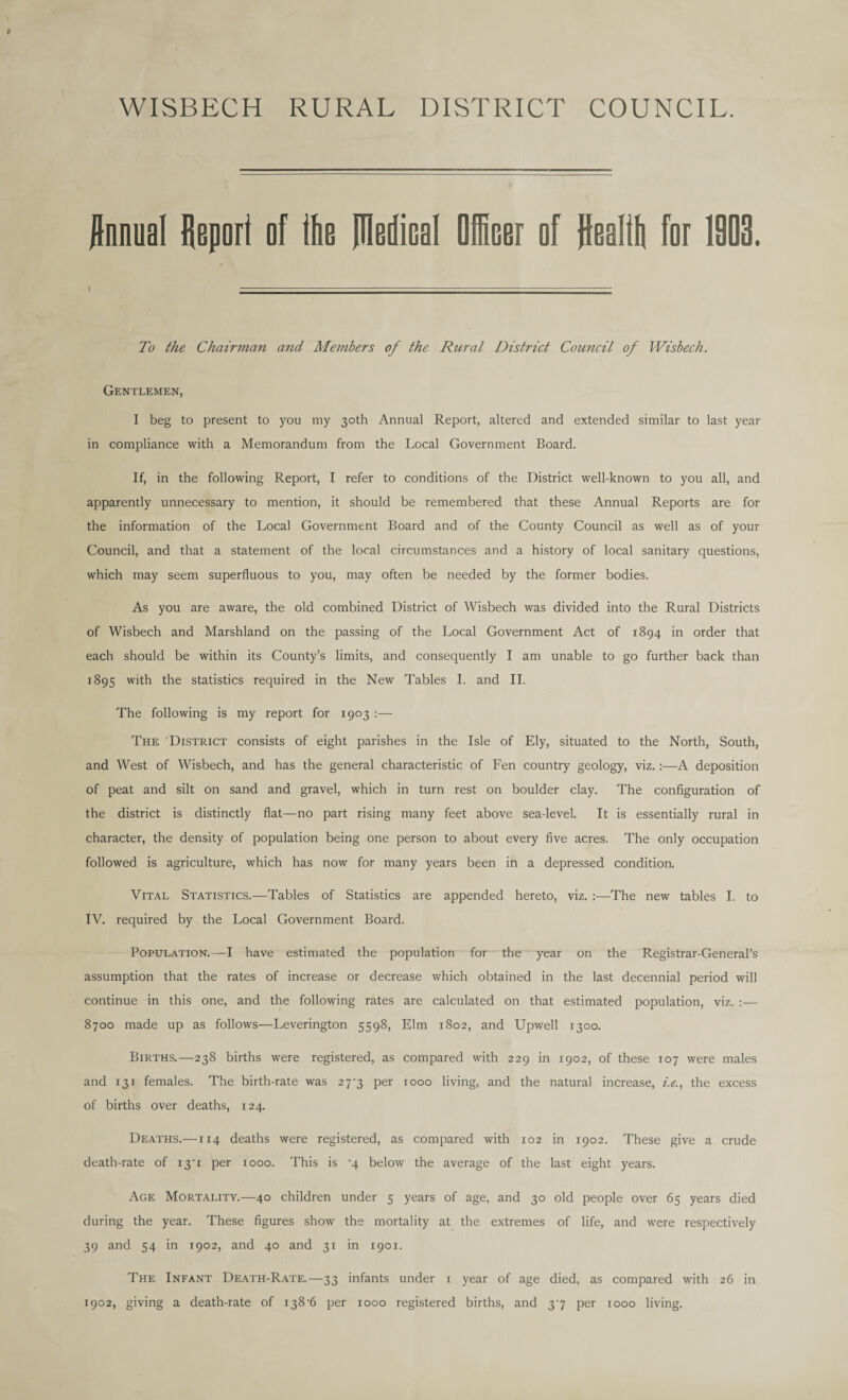 WISBECH RURAL DISTRICT COUNCIL. Annual Report of the JIMical Officer of Realth for 1903. To the Chairman and Members of the Rural District Council of Wisbech. Gentlemen, I beg to present to you my 30th Annual Report, altered and extended similar to last year in compliance with a Memorandum from the Local Government Board. If, in the following Report, I refer to conditions of the District well-known to you all, and apparently unnecessary to mention, it should be remembered that these Annual Reports are for the information of the Local Government Board and of the County Council as well as of your Council, and that a statement of the local circumstances and a history of local sanitary questions, which may seem superfluous to you, may often be needed by the former bodies. As you are aware, the old combined District of Wisbech was divided into the Rural Districts of Wisbech and Marshland on the passing of the Local Government Act of 1894 in order that each should be within its County’s limits, and consequently I am unable to go further back than 1895 with the statistics required in the New Tables I. and II. The following is my report for 1903 :— The District consists of eight parishes in the Isle of Ely, situated to the North, South, and West of Wisbech, and has the general characteristic of Fen country geology, viz.:—A deposition of peat and silt on sand and gravel, which in turn rest on boulder clay. The configuration of the district is distinctly flat—no part rising many feet above sea-level. It is essentially rural in character, the density of population being one person to about every five acres. The only occupation followed is agriculture, which has now for many years been in a depressed condition. Vital Statistics.—Tables of Statistics are appended hereto, viz. :—The new tables I. to IV. required by the Local Government Board. Population.—I have estimated the population for the year on the Registrar-General’s assumption that the rates of increase or decrease which obtained in the last decennial period will continue in this one, and the following rates are calculated on that estimated population, viz. :— 8700 made up as follows—Leverington 5598, Elm 1802, and Upwell 1300. Births.—-238 births were registered, as compared with 229 in 1902, of these 107 were males and 131 females. The birth-rate was 27^3 per 1000 living, and the natural increase, i.e., the excess of births over deaths, 124. Deaths.—114 deaths were registered, as compared with 102 in 1902. These give a crude death-rate of 131 per 1000. This is ’4 below the average of the last eight years. Age Mortality.—40 children under 5 years of age, and 30 old people over 65 years died during the year. These figures show the mortality at the extremes of life, and were respectively 39 and 54 in 1902, and 40 and 31 in 1901. The Infant Death-Rate.—33 infants under 1 year of age died, as compared with 26 in