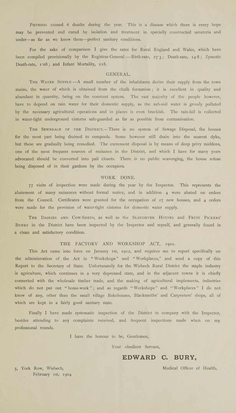 Phthisis caused 6 deaths during the year. This is a disease which there is every hope may be prevented and cured by isolation and treatment in specially constructed sanatoria and under—as far as we know them—perfect sanitary conditions. For the sake of comparison I give the rates for Rural England and Wales, which have been compiled provisionally by the Registrar-General :—Birth-rate, 27-3 ; Death-rate, i4‘8 ; Zymotic Death-rate, ro8; and Infant Mortality, 118. GENERAL. The Water Supply.—A small number of the inhabitants derive their supply from the town mains, the water of which is obtained from the chalk formation ; it is excellent in quality and abundant in quantity, being on the constant system. The vast majority of the people however, have to depend on rain water for their domestic supply, as the sub-soil water is grossly polluted by the necessary agricultural operations and in places is even brackish. The rain-fall is collected in water-tight underground cisterns safe-guarded as far as possible from contamination. The Sewerage of the District.—There is no system of Sewage Disposal, the houses for the most part being drained to cesspools. Some however still drain into the nearest dyke, but these are gradually being remedied. The excrement disposal is by means of deep privy middens, one of the most frequent sources of nuisance in the District, and which I have for many years advocated should be converted into pail closets. There is no public scavenging, the house refuse being disposed of in their gardens by the occupiers. WORK DONE. 77 visits of inspection were made during the year by the Inspector. This represents the abatement of many nuisances without formal notice, and in addition 4 were abated on orders from the Council. Certificates were granted for the occupation of 27 new houses, and 4 orders were made for the provision of water-tight cisterns for domestic water supply. The Dairies and Cow-Sheds, as well as the Slaughter Houses and Fruit Pickers’ Bunks in the District have been inspected by the Inspector and myself, and generally found in a clean and satisfactory condition. THE FACTORY AND WORKSHOP ACT, 1901. This Act came into force on January 1st, 1902, and requires me to report specifically on the administration of the Act in ‘‘Workshops” and “Workplaces,” and send a copy of this Report to the Secretary of State. Unfortunately for the Wisbech Rural District the staple industry is agriculture, which continues in a very depressed state, and in the adjacent towns it is chiefly connected with the wholesale timber trade, and the making of agricultural implements, industries which do not put out “home-work”; and as regards “Workshops” and “Workplaces” I do not know of any, other than the small village Bakehouses, Blacksmiths’ and Carpenters’ shops, all of which are kept in a fairly good sanitary state. Finally I have made systematic inspection of the District in company with the Inspector, besides attending to any complaints received, and frequent inspections made when on my professional rounds. I have the honour to be, Gentlemen, Your obedient Servant, EDWARD C. BURY, 5, York Row, Wisbech, Medical Officer of Health.