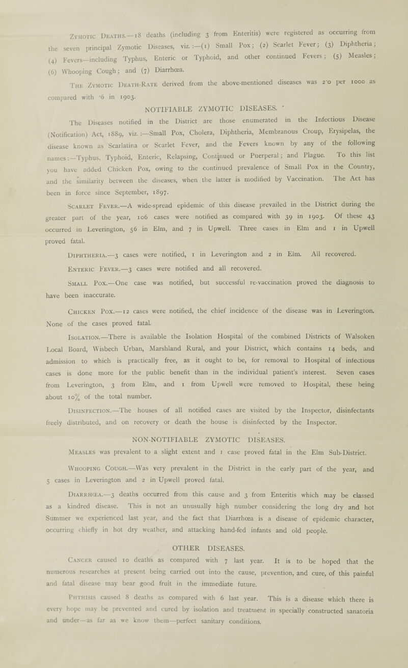 Zymotic Deaths.—18 deaths (including 3 from Enteritis) were registered as occurring from the seven principal Zymotic Diseases, viz. :-(i) Small Pox; (2) Scarlet Fever; (3) Diphtheria; (4) Fevers—including Typhus, Enteric or Typhoid, and other continued Fevers; (5) Measles; (6) Whooping Cough; and (7) Diarrhoea. The Zymotic Death-Rate derived from the above-mentioned diseases was 2-0 per 1000 as compared with ’6 in 1903. NOTIFIABLE ZYMOTIC DISEASES. ' The Diseases notified in the District are those enumerated in the Infectious Disease (Notification) Act, 1889, viz. Small Pox, Cholera, Diphtheria, Membranous Croup, Erysipelas, the disease known as Scarlatina or Scarlet Fever, and the Fevers known by any of the following namesTyphus, Typhoid, Enteric, Relapsing, Continued or Puerperal; and Plague. To this list you have added Chicken Pox, owing to the continued prevalence of Small Pox in the Country, and the similarity between the diseases, when the latter is modified by Vaccination. 1 he Act has been in force since September, 1897. Scarlet Fever.—A wide-spread epidemic of this disease prevailed in the District during the greater part of the year, 106 cases were notified as compared with 39 in 1903. Of these 43 occurred in Leverington, 56 in Elm, and 7 in Upweli. Three cases in Elm and 1 in Upwell proved fatal. Diphtheria.—3 cases were notified, 1 in Leverington and 2 in Elm. All recovered. Enteric Fever.—3 cases were notified and all recovered. Small Pox.—One case was notified, but successful re-vaccination proved the diagnosis to have been inaccurate. Chicken Pox.—12 cases were notified, the chief incidence of the disease was in Leverington. None of the cases proved fatal. Isolation.—There is available the Isolation Hospital of the combined Districts of Walsoken Local Board, Wisbech Urban, Marshland Rural, and your District, which contains 14 beds, and admission to which is practically free, as it ought to be, for removal to Hospital of infectious cases is done more for the public benefit than in the individual patient’s interest. Seven cases from Leverington, 3 from Elm, and 1 from Upwell were removed to Hospital, these being about 10% of the total number. Disinfection.—The houses of all notified cases are visited by the Inspector, disinfectants freely distributed, and on recovery or death the house is disinfected by the Inspector. NON-NOTIFIABLE ZYMOTIC DISEASES. Measles was prevalent to a slight extent and 1 case proved fatal in the Elm Sub-District. Whooping Cough.—Was very prevalent in the District in the early part of the year, and 5 cases in Leverington and 2 in Upwell proved fatal. Diarrhcea.—3 deaths occurred from this cause and 3 from Enteritis which may be classed as a kindred disease. This is not an unusually high number considering the long dry and hot Summer we experienced last year, and the fact that Diarrhoea is a disease of epidemic character, occurring chiefly in hot dry weather, and attacking hand-fed infants and old people. OTHER DISEASES. Cancer caused 10 deaths as compared with 7 last year. It is to be hoped that the numerous researches at present being carried out into the cause, prevention, and cure, of this painful and fatal disease may bear good fruit in the immediate future. Phthisis caused 8 deaths as compared with 6 last year. This is a disease which there is every hope may be prevented and cured by isolation and treatment in specially constructed sanatoria and under—as far as we know them—perfect sanitary conditions.