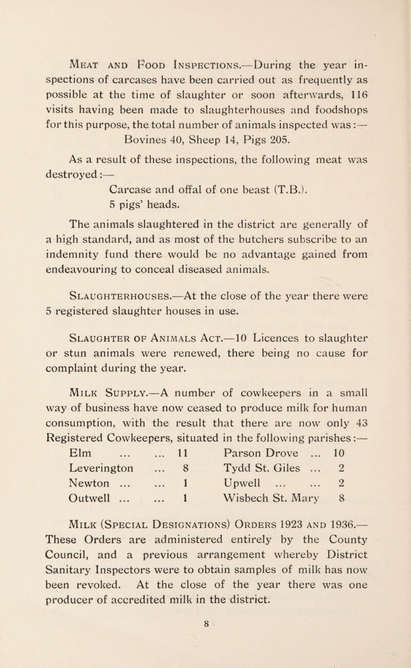 Meat and Food Inspections.—During the year in¬ spections of carcases have been carried out as frequently as possible at the time of slaughter or soon afterwards, 116 visits having been made to slaughterhouses and foodshops for this purpose, the total number of animals inspected was :— Bovines 40, Sheep 14, Pigs 205. As a result of these inspections, the following meat was destroyed:— Carcase and offal of one beast (T.B.). 5 pigs’ heads. The animals slaughtered in the district are generally of a high standard, and as most of the butchers subscribe to an indemnity fund there would be no advantage gained from endeavouring to conceal diseased animals. Slaughterhouses.—At the close of the year there were 5 registered slaughter houses in use. Slaughter of Animals Act.—10 Licences to slaughter or stun animals were renewed, there being no cause for complaint during the year. Milk Supply.—A number of cowkeepers in a small way of business have now ceased to produce milk for human consumption, with the result that there are now only 43 Registered Cowkeepers, situated in the following parishes :— Elm ... ... 11 Parson Drove ... 10 Leverington ... 8 Tydd St. Giles ... 2 Newton ... ... 1 Upwell ... ... 2 Outwell ... ... 1 Wisbech St. Mary 8 Milk (Special Designations) Orders 1923 and 1936.— These Orders are administered entirely by the County Council, and a previous arrangement whereby District Sanitary Inspectors were to obtain samples of milk has now been revoked. At the close of the year there was one producer of accredited milk in the district.