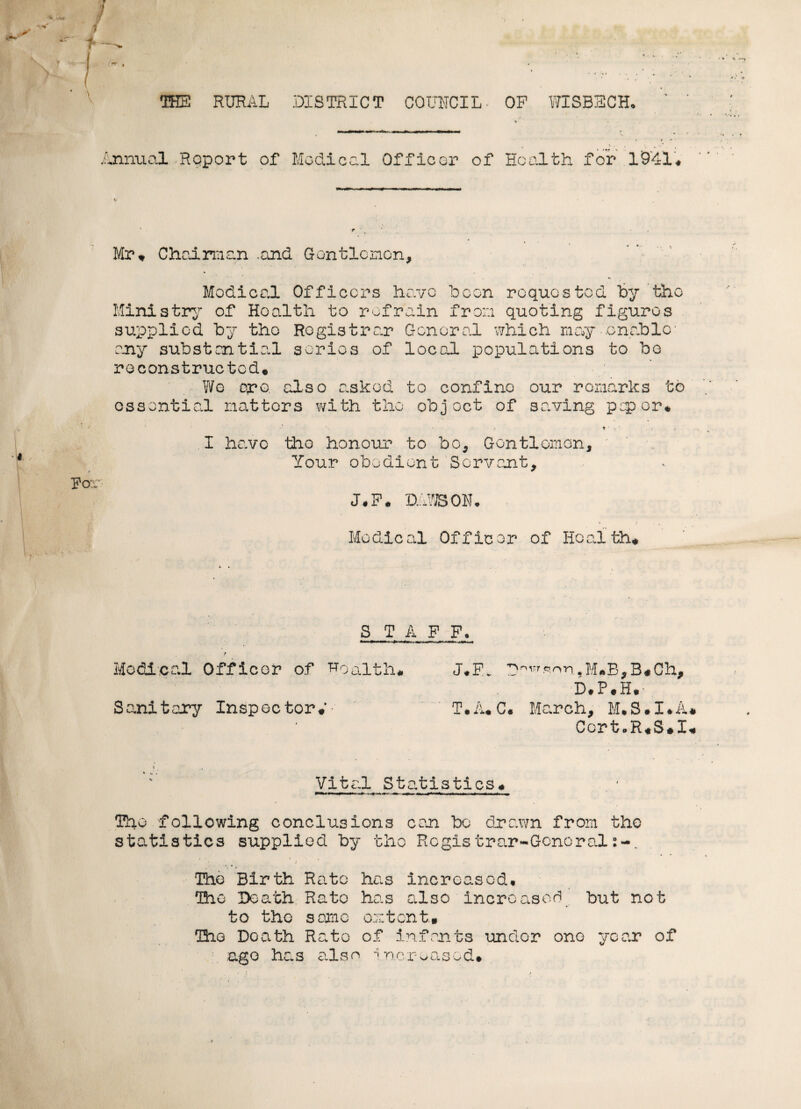 THE RURAL DISTRICT COUNCIL OP WISBECH, Annual Report of Medical Officer of Health for 1941* Mr* Chairman .and Gentlemen, Medical Officers have been requested by the Ministry of Health to refrain from quoting figures supplied by the Registrar General which may-.enable- any substantial series of local populations to be reconstructed* Wo oro, also asked to confine our remarks to essential natters with the object of saving pep or* • t i • . . I have the honour to bo. Gentleman, Your obedient Servant, J.F. DAWSON, A J , , Medical Officor of Health* S T A F F. P Medical Officer of health* J*F. M*B,B«Ch, D#P*H* Sanitary Inspector*'- T.A.C. March, M*S*I*A CertoR*S*I Vital Statistics* . 1 The following conclusions can bo drawn from the statistics supplied by the Regis trar~Gcncral .A:*.' ' J The Birth Rato has increased. The Death Rato has also increased but not to the same extent.* The Death Rato of infants under one year of ago has also Increased*