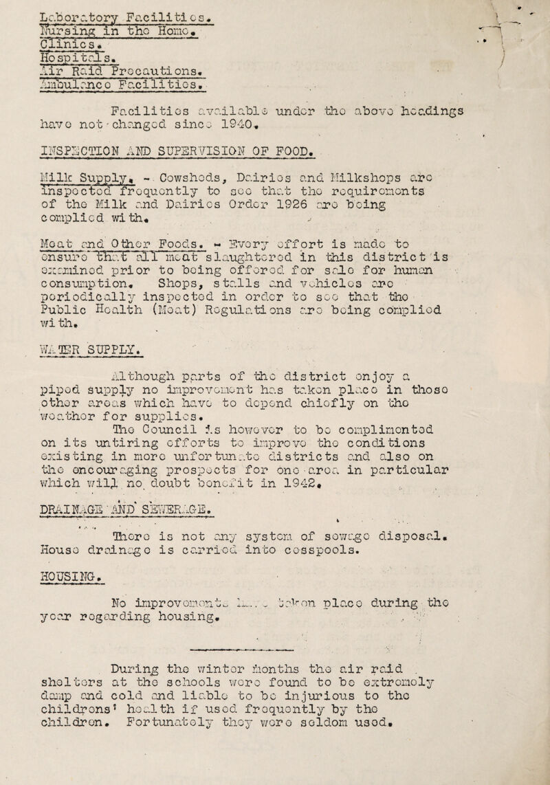 Laboratory Facilities* Tfuralng in the HomeV Clinics* So sp~£ tal's* Air Raid Precautions* 7unVulrn.cVpTc.ciii tic s • • Facilities available under the above headings have not'changed since 1940* INSPECTION AMD SUPERVISION OF FOOD* Milk Supply* -- Cowsheds, Dairies and Milkshops arc inspoctod frequently to see that the requirements of the Milk and Dairies Order 1926 cere being c omplied with* ^ Meat end Other Foods. ~ Every effort is made to ensure* Waif ail meat slaughtered in this district As examined prior to being offered for solo for human consumption* Shops, stalls and vehicles arc periodically inspected in order to see that tho Public Health (Moat) Regulations are being complied wi th* WATER SUPPLY. Although parts of tho district enjoy a piped supply no improvement has taken placo in those other areas which have to depend chiefly on the weather for supplies* The Council is however to bo complimented on its untiring efforts to improve the conditions existing in more unfortunate districts and also on the encouraging prospects for one-area in particular which wili noi doubt benefit in 1942# DRAINAGE‘AND SEWERAGE, * v* »* . There is not any system of sewage disposal* House drainage is carried into cesspools. HOUSING* —i—M .4 — . , No improvements ln..y taken place during the year roganding housing* '' , 4!/V During the winter months the air raid . shelters at the schools wore found to bo extremely damp and cold and liable to bo injurious to the childrens? health if used frequently by the children* Fortunately they wore seldom used*