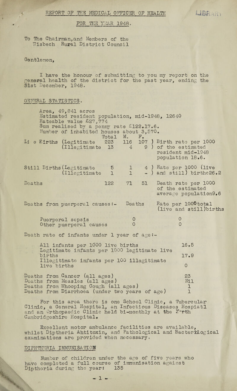 FOR THE YEAR 1948. To The Chairman,and Members of the Wisbech Rural District Council Gentlemen, I have the honour of submitting to you my report on the general health of the district for the past year, ending the 31st December, 1948. GENERAL STATISTICS 8 Area, 49,841 acres Estimated resident population, mid-1948, 12640 Rateable value £27,774 Sum realised by a penny rate £122*17.6. )er of inhabited houses about 3,570. Total Li e Births (Legitimate 223 (Illegitimate 13 Still Births(Legitimate 5 (illegitimate 1 Deaths 122 M0 116 4 1 1 71 F. 107 ) Birth rate per 1000 9 ) of the estimated resident mid-1948 population 18*6. 4 ) Rate per 1000 (live - ) and still) birthc26.2 51 Deaths from puerperal causess- Deaths Death rate per 1000 of the estimated average population9.6 Rate per lOOOtotal (live and atilljbirths Puerperal sepsis 0 Other puerperal causes 0 Death rate of infants under 1 year of age- 0 0 All infants per 1000 live births 16*5 Legitimate infants per 1000 legitimate live births 17*9 Illegitimate infants per 100 Illegitimate live births 0 Deaths from Gancer (all ages) 23 Deaths from Measles (all ages) Nil Deaths from Whooping Cough (all ages) 1 Deaths from Diarrhoea (under two years of age) 1 For this area there is one School Clinic, a Tubercular Clinic, a General Hospital, an Infectious Diseases Hospiatl and an Orthopaedic Clinic held bi-monthly at the N^rth Cambridgeshire Hospital* Excellent motor ambulance facilities are available, whilst Diptheria Ahtitoxin, and Pathological and BacteradLogical examinations are provided when necessary. DIPHTHERIA IMMUNISATION Number of children under the age of five years who have completed a full course of immunisation against Diptheria during the years 135