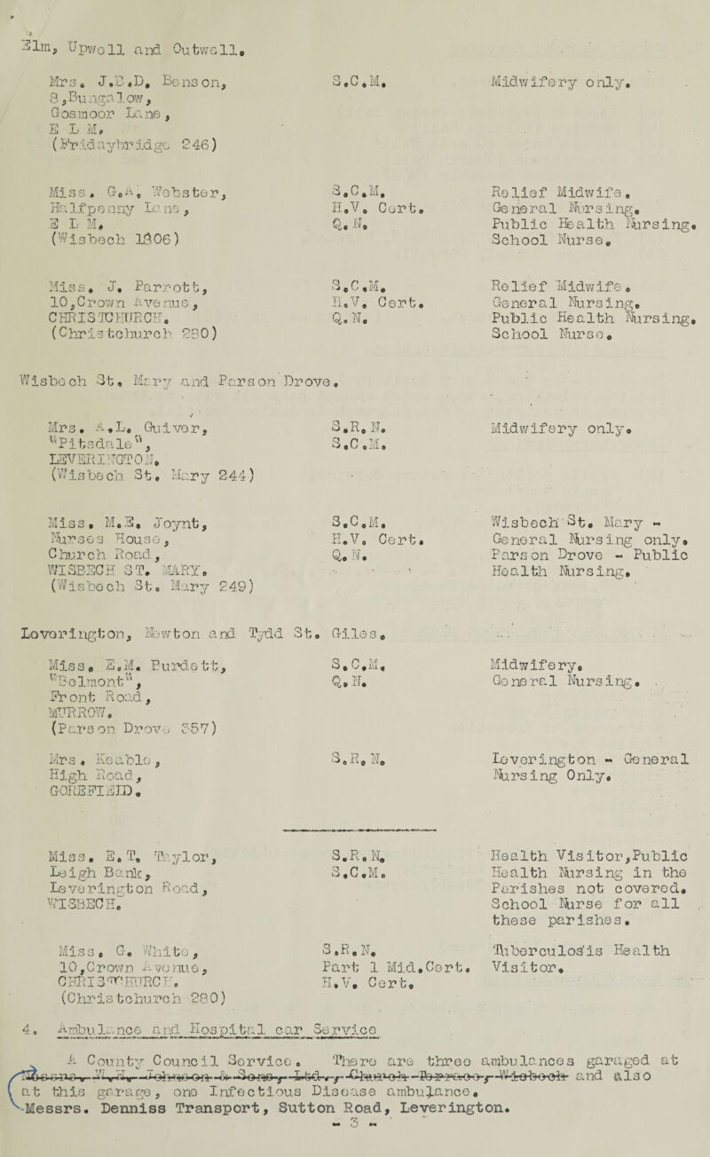 -ilm* (Jpv/oll and Outwell# Mrs. J»B*D# Bons on, 3#C*M, 8,Bungalow, G os moor Lane , E L Mp (Fr id a ybr id go 246) Miss* G#A„ Wohater, S#C.M, Ha If p e nny Lo ne , H.V. Cert# E L M* Q s A ■’ 0 (Wisbech 1806) Mis s * J* Parro11, 3 * C ,M* 10, G r ow n A ve nu e, REV# Ce3°t o CHRISTCHURCH* Q0 N# (Christchurch 280) Wisbech St. Marv and Parson Drove V Mrs« A# L* Gu i ve r , Pits dale'1, LEVERING! ON* (Wisbe ch St• Mary 244) S.R# N# S.C .M. M i s s • M * E, J oynt, Nurses House, Church Road, WISBECH 3To MARY* (Wisbech St;. Mary 249) 3 o C 0 M« PI*V0 Cert. Q# ') • Midwifery o nly. Re lief Midwife * Ge he r a 1 Nur sing* Public Health Parsing School Nurse# Relief 'Midwife* Cre ner a 1 Nu r s i ng» Public Health Nursing School Nurse# Midwifery only# Wisbech'St# Mary ~ Ge ne r a 1 Nurs i ng only . Parson Drove - Public Ho a 1th Nli r s i ng • Lovorington, Newton and Tydd St. Giles# Miss. 3 # M. Burdett, Belmont, Front Road, (Parson Drovo 857) Mrs* Keable, High Road, GOREFIE ID . S* C.Mf Q.N. Midwifery# G o ne r a 1 Nu r s i ng • S O 1^- 1 N< lo v or i ng t o n « Go ne r a 1 Nursing Only# Miss* E* T„ Ta y 1 or, Leigh Bank, Lo ve r inat on R oad, WISBECH# Miss * G# White, 10, C r ow n A vo nu e, CHRIS CHURCH# (C hr is t c huro h 28 0) S.R.N. Health Vis it or, Public S#C,M# Health Nursing in the Parishes not covered# School Nurse for all these parish.es, S, R # N# 'Hi ber cu 1 os’ is He a 1 th Part 1 Mid#Cert# Visitor# K#V, Cert* Ambulance and Hospital car Sorvice A County Council Service. There are three ambulances garaged at li&v--&■ —wteck-/- -W-iehooh- a nd also at this garage, one Infectious Disease ambulance# -Messrs. Denniss Transport, Sutton Road, Leverington*