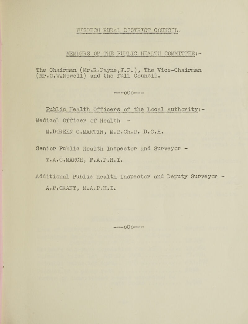 jnSTJCH RURAL DISTRICT COUNCIL,, MEMBERS OP THE PUBLIC HEALTH COMMITTEE The Chairman (MroRoPayne?J.P.), The Vice-Chairman (Mr5(ioWoNewell) and the full Council. -*o0o- Public Health Officers of the Local Authority:- Medical Officer of Health MeDOREEN C.MARTIN, M.B.Ch.B® D.C.H. Senior Public Health Inspector and Surveyor - T.A.C.MARCH, F.A.P.H.I. Additional Public Health Inspector and Deputy Surveyor A.P.GRANT, M.AoP.H.Ie *—0O0——