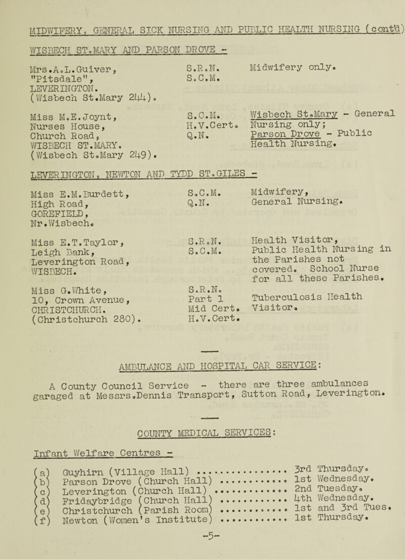 MIDWIFERY. GENERAL SICK NURSING AND PUBLIC HEALTH NURSING (cont’d) WISBECH ST.MARY AND PARSON DROVE - Mrs.A.L.Guiver, Pitsdale, LEVERINGTON. (Wisbech St.Mary 244). Miss M.E.Joynt, Nurses House, Church Road, WISBECH ST•MARY« (Wisbech St.Mary 249) • S.R.N. Midwifery only* So C.M. S.C.M. Wisbech St»Mary - General H.V.Certo Nursing only; q.N. Parson Drove - Public Health Nursing* LEVER INGTON* NEWTON AND TYLD ST .GILES.,- Miss E.M.Burdett, High Road, GOREPIELD, Nr .Wisbech. Miss E.T.Taylor, Leigh Bank, Leverington Road, WISBECH. Miss G.White, 10, Crown Avenue, CHRISTCHURCH. (Christchurch 280). S.C.M. Midwifery, Q.N. General Nursing. S.R.N. Health Visitor, S.C.M. Public Health Nursing in the Parishes not covered. School Nurse for all these Parishes. S.R.N. Part 1 Tuberculosis Health Mid Cert. II. V. Cert. V is it or. AMBULANCE AND HOSPITAL CAR SERVICE: A County Council Service - there are three ambulances garaged at Messrs.Dennis Transport, Sutton Road, Leverington. COUNTY MEDICAL SERVICES: Infant Welfare Centres - (a) Guyhirn (Village Hall) . 3^d Thursdayo (b) Parson Drove (Church Hall) .. 1st Wednesday. (c) Leverington (Church Hall) .. 2nd Tuesday. (d) Fridaybridge (Church Hall) . 4^h Wednesday. (e) Christchurch (Parish Room) . 1st and 3rd Tues. (f) Newton (Women’s Institute) .. 1st Thursday. -5-