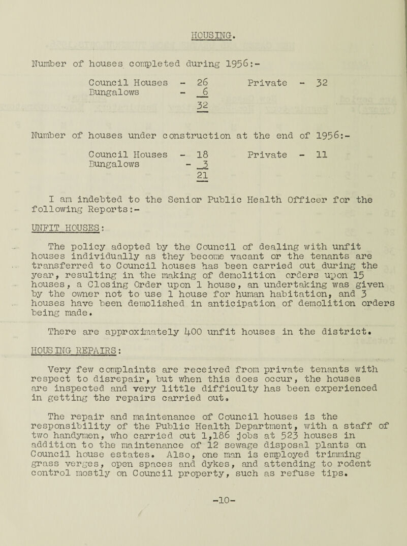 HOUSING. Number of houses completed during 1956: Council Houses 26 Private - 32 Bungalows _6 32 Number of houses under constr *uc t i on at the end of 1956:- Council Houses 18 Private - 11 Bungalows 21 I am indebted to the Senior Public Health Officer for the following Reports:- UNFIT HOUSES; The policy adopted by the Council of dealing with unfit houses individually as they become vacant or the tenants are transferred to Council houses has been carried out during the year, resulting in the making of demolition orders upon 15 houses, a Closing Order upon 1 house, an undertaking was given by the owner not to use 1 house for human habitation, and 3 houses have been demolished in anticipation of demolition orders being made. There are approximately 400 unfit houses in the district. HOUSING REPAIRS: Very few complaints are received from private tenants with respect to disrepair, but when this does occur, the houses are inspected and very little difficulty has been experienced in getting the repairs carried out. The repair and maintenance of Council houses is the responsibility of the Public Health Department, with a staff of two handymen, who carried out 1,186 jobs at 523 houses in addition to the maintenance of 12 sewage disposal plants on Council house estates. Also, one man is employed trimming grass verges, open spaces and dykes, and attending to rodent control mostly on Council property, such as refuse tips. -10-