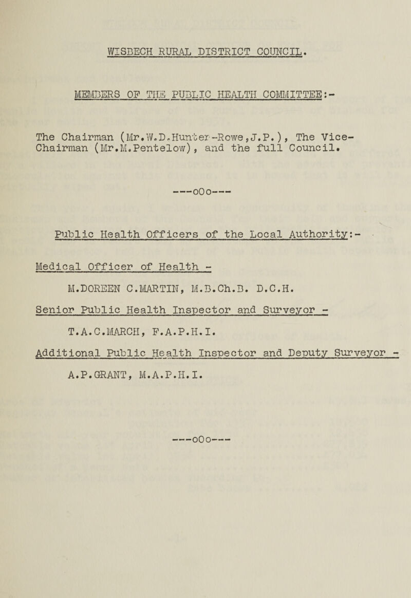 MEMBERS OP THE PUBLIC HEALTH COMMITTEE The Chairman (Mr*W.D*Hunter-Rowe,J*P*), The Vice Chairman (Mr.M.Pentelow), and the full Council* -0O0- Public Health Officers of the Local Authority:- Medical Officer of Health - M.DOREEN C.MARTIN, M.B.Ch.B. D.C.H. Senior Public Health Inspector and Surveyor - T.A.C.MARCH, F.A.P.H.I. Additional Public- Health Inspector and Deputy Surveyor - A.P.GRANT, M.A.P.H.I. -0O0-