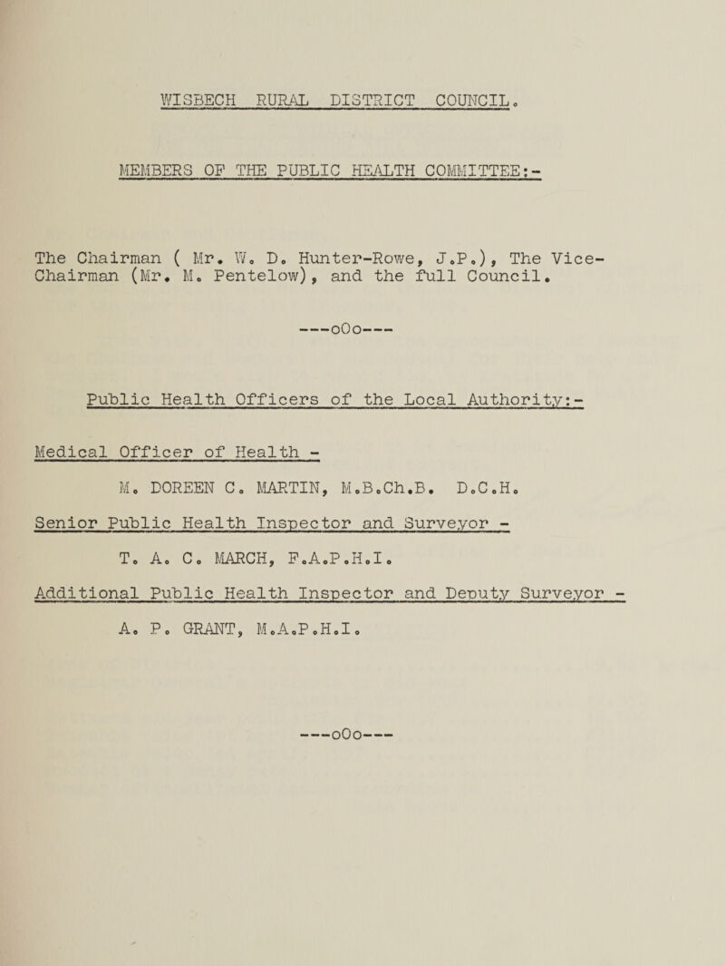 MEMBERS OF THE PUBLIC HEi\LTH COMMITTEE The Chairman ( Mr, Yu D, Hunter-Rowe, JcP,), The Vice- Chairman (Mr, Mo Pentelow), and the full Council, -oOo- Public Health Officers of the Local Authority;- Medical Officer of Health - Mo DOREEN Go MARTIN, MoBcCh.B, DoCoH, Senior Public Health Inspector and Surveyor - To Ao Co MiARCH, PoAoPoHoI, Additional Public Health Inspector and Denuty Surveyor - A, Pc GPJiNT, MoAoPoHoIo