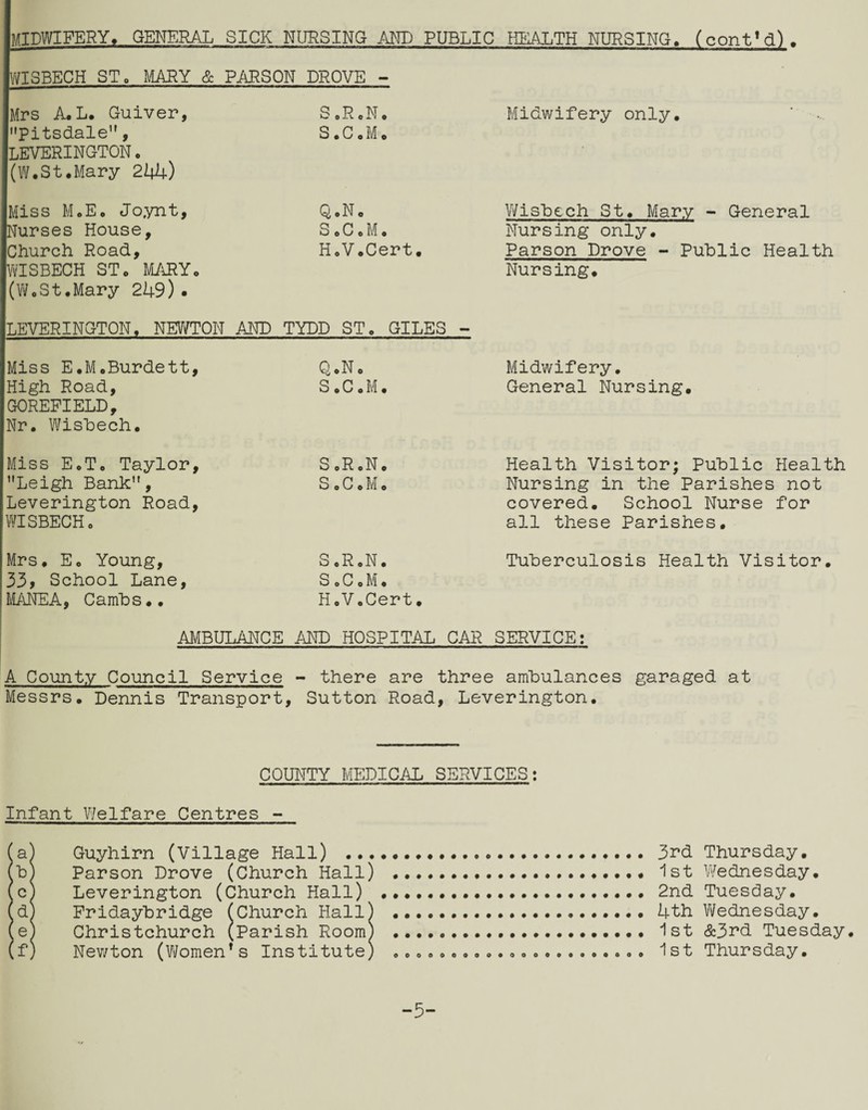 midwifery^ general sick nursing and public health nursing. (contM). WISBECH STo I^IARY & PiORSON DROVE - Mrs A, L, Guiver, SoRcN, Midwifery only, ‘ '•Pitsdale, S,C,M, LEVERINGTON, (W,St,Mary 244) Miss M,E, Joynt, Q,No V/isbech St, Mary - General Nurses House, S e C e M , Nursing only. Church Road, H,V,Cert. Parson Drove - Public Health WISBECH ST, MiiRYo Nursing. (Vi/oSt.Mary 249). LEVERINGTON, NEW/TON AND TYDD ST, GILES - Miss E,M,Burdett, Q,N, Midwifery, High Road, S,C,M, General Nursing. GOREPIELD, Nr, W^isbech, Miss E,T, Taylor, S ,R ,N, Health Visitor; Public Health ’’Leigh Bank”, S , C, M o Nursing in the Parishes not Leverington Road, covered. School Nurse for WISBECH, all these Parishes, Mrs, E, Young, S,R,N, Tuberculosis Health Visitor. 33> School Lane, SoC,M, M/\NEA, Cambs,, H,V,Cert, AMBULANCE AKD HOSPITAL CAR SERVICE: A County Council Service - there are three ambulances garaged at Messrs, Dennis Transport, Sutton Road, Leverington, COUNTY MEDICAL SERVICES: Infant Welfare Centres - ia) Guyhirn (Village Hall) . 3rd Thursday, b) Parson Drove (Church Hall) . ist Wednesday, c) Leverington (Church Hall) ..2nd Tuesday, d) Pridaybridge ^Church Hall) .4th Vi/ednesday, e) Christchurch (Parish Room) . Ist &3r*d Tuesday, f) Nev/ton (Women’s Institute) .. 1st Thursday, -5-