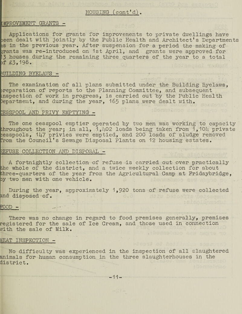 HOUSING (cont*d). ■MPROVEMENT GRANTS - Applications for grants for improvements to private dv/ellings have Deen dealt with jointly hy the Public Health and Architect’s Departments IS in the previous year. After suspension for a period the making of grants was re-introduced on 1st Aprilj and grants were approved for I3 houses during the remaining three quarters of the year to a total )f £3,198. BUILDING BYELAWS - * . The examination of all plans submitted under the Building Byelaws, )reparation of reports to the Planning Committee, and subsequent .nspection of work in progress, is carried out by the Public Health Department, and during the year, I65 plans were dealt with. DESSPOOL AND PRIVY EMPTYING - The one cesspool emptier operated by two men was working to capacity throughout the year; in all, 1,li02 loads being taken from 1,104 private lesspools, 147 privies were emptied, and 200 loads of sludge removed h-'om the Council’s Sev/age Disposal Plants on 12 housing estates. REFUSE COLLECTION AND DISP0Si\L - A fortnightly collection of refuse is carried out over practically the whole of the district, and a twice weekly collection for about three-quarters of the year from the Agricultural Camp at Pridaybridge, Dy two men with one vehicle. During the year, approximately 1,920 tons of refuse, were collected md disposed of. FOOD - There was no change in regard to food premises generally, premises registered for the sale of Ice Cream, and those used in connection ivith the sale of Milk. lAEAT INSPECTION - No difficulty was experienced in the inspection of all slaughtered animals for human consumption in the three slaughterhouses in the district. -11-