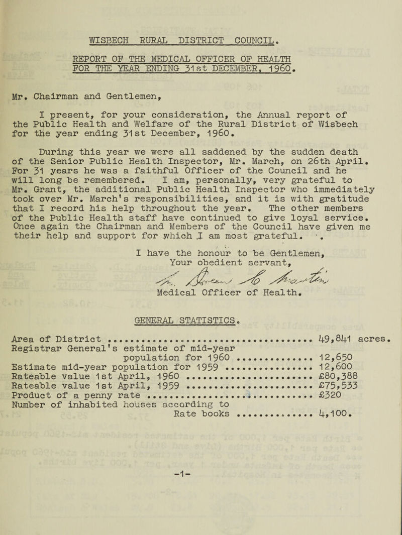 REPORT OP THE MEDICAL OFFICER OF HEALTH FOR THE YEAR ENDING 31st DECEMBER, I960, Mr. Chairman and Gentlemen, I present, for your consideration, the Annual report of the Public Health and Welfare of the Rural District of Wisbech for the year ending 31st December, I960. During this year we were all saddened by the sudden death of the Senior Public Health Inspector, Mr. March, on 26th April. For 31 years he was a faithful Officer of the Council and he will long be remembered. I am, personally, very grateful to Mr. Grant, the additional Public Health Inspector who immediately took over Mr. March’s responsibilities, and it is with gratitude that I record his help throughout the year. The other members of the Public Health staff have continued to give loyal service. Once again the Chairman and Members of the Council have given me their help and support for which J am most grateful. I have the honour to be Gentlemen, Your obedient servant. Medical Officer of Health. GENERAL STATISTICS Area of District .... Registrar General’s estimate of mid-year 49>841 acres. Estimate mid-year population for 1959 • Rateable value 1st April, I960 . Rateable value 1st April, 1959 . Product of a penny rate . Number of inhabited houses according to population for 1960 12,650 12,600 £80,388 £75,533 £320 Rate books 4,100