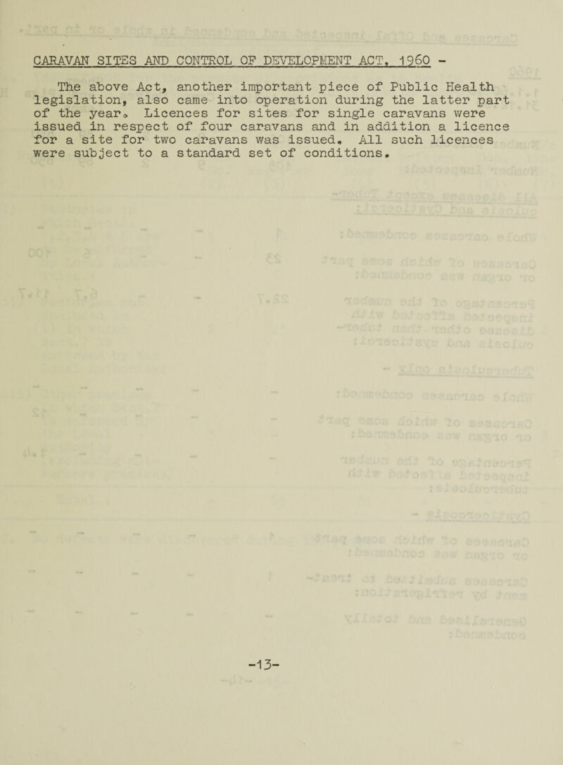 si *-b CARAVAN SITES AND CONTROL OF DEVELOPMENT ACT, I960 - The above Act, another important piece of Public Health legislation, also came into operation during the latter part of the year* Licences for sites for single caravans were issued in respect of four caravans and in addition a licence or a site for two caravans was issued* All such licences ere subject to a standard set of conditions* -13-