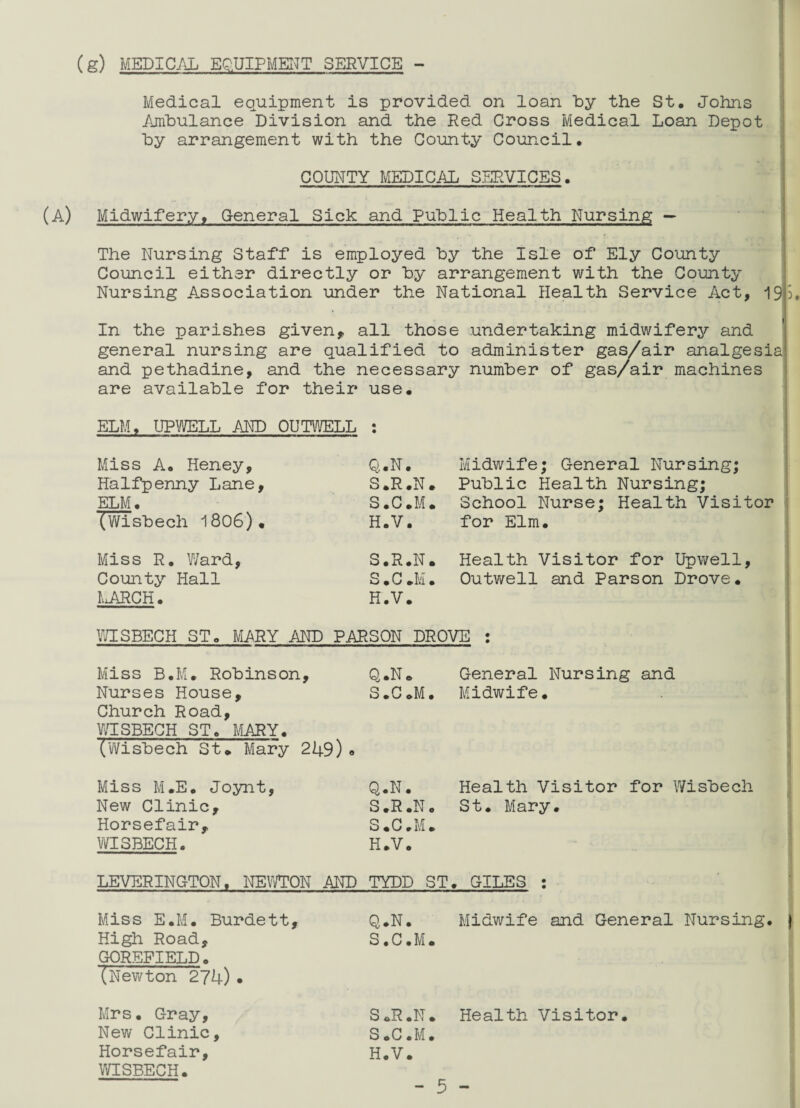 (g) MEDICAL EQUIPMENT SERVICE - Medical equipment is provided on loan by the St. Johns Ambulance Division and the Red Cross Medical Loan Depot by arrangement with the County Council. COUNTY MEDICAL SERVICES. (A) Midwifery, General Sick and public Health Nursing — The Nursing Staff is employed by the Isle of Ely County Council either directly or by arrangement with the County Nursing Association under the National Health Service Act, 19 j. In the parishes given, all those undertaking midwifery and general nursing are qualified to administer gas/air analgesia and pethadine, and the necessary number of gas/air machines are available for their use. ELM, UPWELL AND OUTWELL : Miss A. Heney, Q.N. Halfpenny Lane, S.R.N. ELM. S.C.M. (Wisbech 1806). H.V. Midwife; General Nursing; Public Health Nursing; School Nurse; Health Visitor for Elm. Miss R. Ward, County Hall MARCH. S.R.N. Health Visitor for Upwell, S.C.M. Outwell and Parson Drove. H.V. WISBECH ST. MARY AND PARSON DROVE : Miss B.M. Robinson, Q.N. General Nursing and Nurses House, S.C.M. Midwife. Church Road, WISBECH ST. MARY. (Wisbech St* Mary 249) ° Miss M.E. Joynt, New Clinic, Horsefair, WISBECH. Q.N. S.R.N S.C.M, H.V. Health Visitor for Wisbech St. Mary. LEVERINOTON, NEWTON AND TYDD ST. GILES : Midwife and General Nursing. Miss E.M. Burdett, High Road, GOREFIELD. (Newton 274)• Mrs. Gray, New Clinic, Horsefair, WISBECH. Q.N. S.C.M. S.R.N. Health Visitor. S.C.M. H.V.