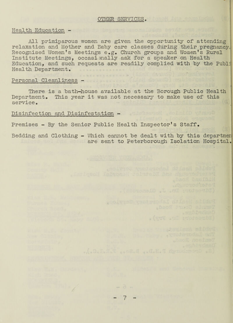 OTHER SERVICES. Health Education - All primiparous women are given the opportunity of attending relaxation and Mother and Baby care classes during their pregnancy, Recognised Women’s Meetings e.g. Church groups and Women’s Rural Institute Meetings, occasionally ash for a speaker on Health Education, and such requests are readily complied with by the Publj Health Department. Personal Cleanliness - There is a bath-house available at the Borough Public Health Department. This year it was not necessary to make use of this service. - i Disinfection and Disinfestation - Premises - By the Senior Public Health Inspector’s Staff. .., * , Bedding and Clothing - Which cannot be dealt with by this departmer are sent to Peterborough Isolation Hospital,