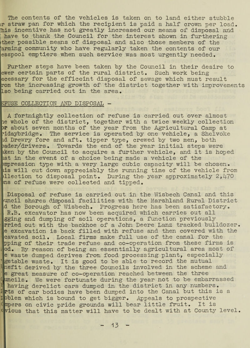 The contents of the vehicles is taken on to land either stubble )r straw pan for which the recipient is paid a half crown per load, ihis incentive has not greatly increased our means of disposal arid ; have to thank the Council for the interest shown in furthering ither possible means of disposal and also those members of the 'arming community who have regularly taken the contents of our esspool emptiers when such service was most urgently needed. Further steps have been taken by the Council in their desire to ewer certain parts of the rural district. Such work being ecessary for the efficeint disposal of sewage which must result rom the increasing growth of the district together with improvements Iso being carried out in the area. 3FUSE COLLECTION AND DISPOSAL - A fortnightly collection of refuse is carried out over almost le whole of the district, together with a twice weekly collection :>r about seven months of the year from the Agricultural Camp at nidaybridge. The service is operated by one vehicle, a Shelvoke id Drewry fore and aft. tipper type, crewed by two men, both pader/drivers. Towards the end of the year initial steps were pken by the Council to acquire a further vehicle, and it is hoped liat in the event of a choice being made a vehicle of the Ipmpression type with a very large cubic capacity will be chosen, pis will cut down appreciably the running time of the vehicle from pllection to disposal point. During the year approximately 2,470 pns of refuse were collected and tipped. Disposal of refuse is carried out in the Wisbech Canal and this 'uncil shares disposal facilities with the Marshland Rural District d the Borough of Wisbech. Progress here has been satisfactory. R.B. excavator has now been acquired which carries out all gging and dumping of soil operations, a function previously rried out with the backhoe of a John Deere Lanz tracked bulldozer. excavation is back filled with refuse and then covered with the cavated soil. Local firms make full use of the canal for the pping of their trade refuse and co-operation from these firms is od. By reason of being an essentially agricultural area most of e waste dumped derives from food processing plant, especially getable waste. It is good to be able to record the mutual nefit derived by the three Councils involved in the scheme and e great measure of co-operation reached between the three uncils. We were fortunate during the year not to be embarrassed having derelict cars dumped in the district in any numbers, rts of car bodies have been dumped into the Canal but this is a Dblem which is bound to get bigger. Appeals to prospective mpers on civic pride grounds will bear little fruit. It is c vious that this matter will have to be dealt with at County level.