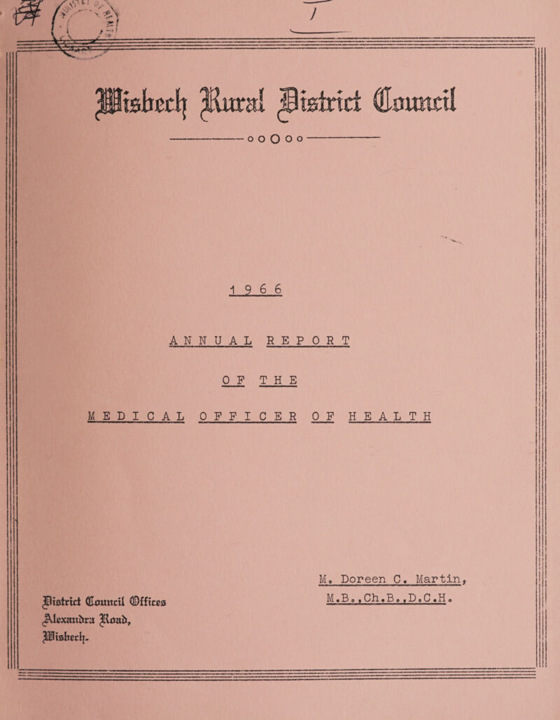 o o o o O 19 6 6 ANNUAL REPORT 0 F THE MED ICAL OFFICER OF HEALTH Mo Doreen C« Martin, MoBo ,Ch.B»,DaC.H<> district Qlcmtril Offices JUtxattiira Jloab, Piisbech.