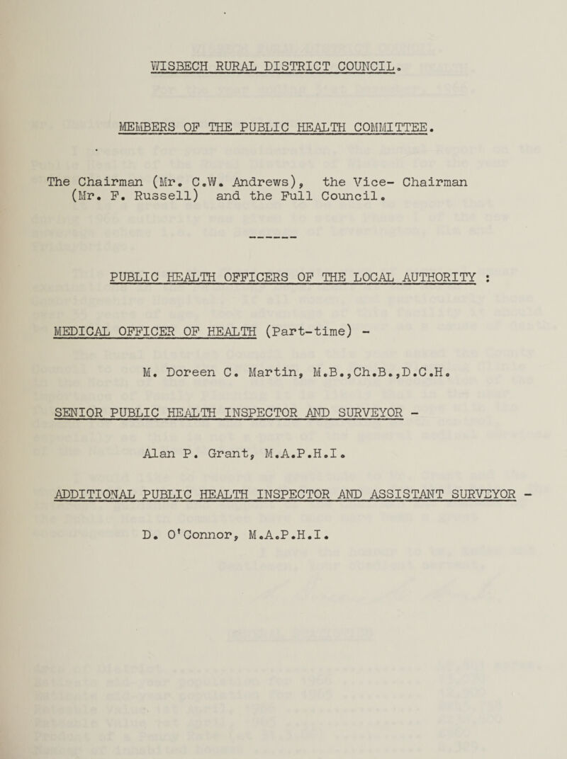 MEMBERS OP THE PUBLIC HEALTH COMMITTEE. The Chairman (Mr. C.W. Andrews), the Vice- Chairman (Mr. P. Russell) and the Pull Council. PUBLIC HEALTH OPPICERS OP THE LOCAL AUTHORITY : MEDICAL OPPICER OF HEALTH (Part-time) - M. Doreen C. Martin, M.B.,Ch.B.,D.C.H. SENIOR PUBLIC HEALTH INSPECTOR AND SURVEYOR - Alan P. Grant, M.A.P.H.I. ADDITIONAL PUBLIC HEALTH INSPECTOR AND ASSISTANT SURVEYOR D. O’Connor, M.A.P.H.I.