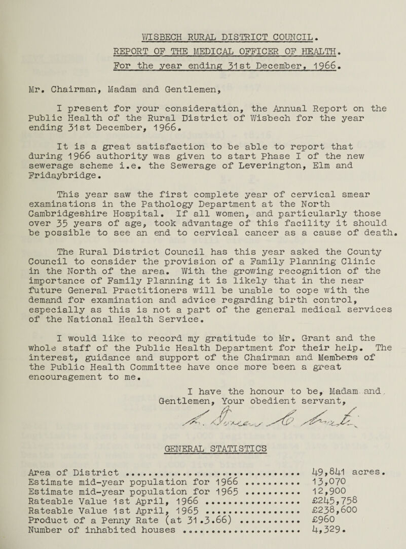 REPORT OF THE MEDICAL OFFICER OF HEALTH. For the year ending 31st December, 1966. Mr, Chairman, Madam and Gentlemen, I present for your consideration, the Annual Report on the Public Health of the Rural District of Wisbech for the year ending 31st December, 1966. It is a great satisfaction to be able to report that during 1966 authority was given to start Phase I of the new sewerage scheme i.e. the Sewerage of Leverington, Elm and Fridaybridge. This year saw the first complete year of cervical smear examinations in the Pathology Department at the North Cambridgeshire Hospital. If all women, and particularly those over 35 years of age, took advantage of this facility it should be possible to see an end to cervical cancer as a cause of death. The Rural District Council has this year asked the County Council to consider the provision of a Family Planning Clinic in the North of the area. With the growing recognition of the importance of Family Planning it is likely that in the near future General Practitioners will be unable to cope with the demand for examination and advice regarding birth control, especially as this is not a part of the general medical services of the National Health Service. I would like to record my gratitude to Mr. Grant and the whole staff of the Public Health Department for their help. The interest, guidance and support of the Chairman and Members of the Public Health Committee have once more been a great encouragement to me. I have the honour to be, Madam and Gentlemen, Your obedient servant. GENERAL STATISTICS Area of District .. 49>841 acres. Estimate mid-year population for 1966 .......... 13*070 Estimate mid-year population for 1965 . 12,900 Rateable Value 1st April, 1966 .. £245*758 Rateable Value 1st April, 1965 .. £238,600 Product of a Penny Rate (at 31*3.66) .. £960 Number of inhabited houses ... 4*329*