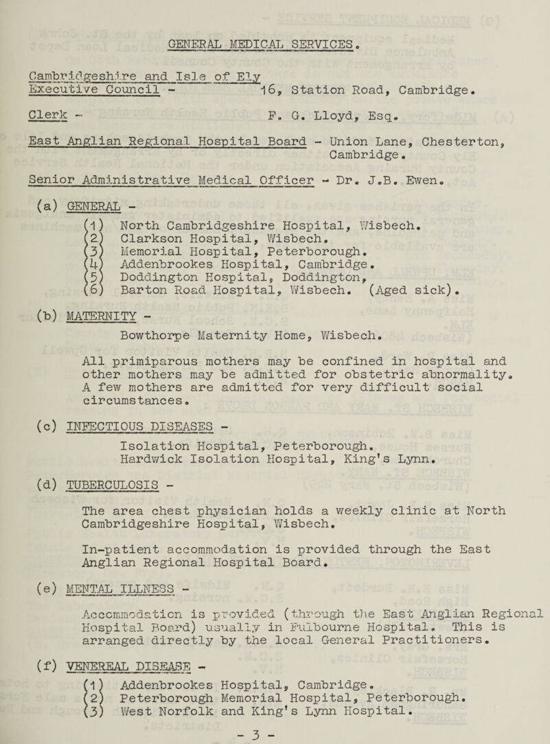 GENER AL MEDICAL SERVICES * Cambridgeshire and Isle of Ely Executive Council - 16, Station Road, Cambridge, Clerk - F. G. Lloyd, Esq, East Anglian Regional Hospital Board - Union Lane, Chesterton, Cambridge• Senior Administrative Medical Officer - Dr. J.B. Ewen. (a) GENERAL - Jl) North Cambridgeshire Hospital, Wisbech* Z) Clarkson Hospital, Wisbech. 3) Memorial Hospital, Peterborough. U) Addenbrook.es Hospital, Cambridge. 5/ Doddington Hospital, Doddington, 6) Barton Road Hospital, Wisbech. (Aged sick). (b) MATERNITY - Bowthorpe Maternity Home, Wisbech. All primiparous mothers may be confined in hospital and other mothers may be admitted for obstetric abnormality, A few mothers are admitted for very difficult social circumstances. (c) INFECTIOUS DISEASES - Isolation Hospital, Peterborough. Hardwick Isolation Hospital, King’s Lynn. (d) TUBERCULOSIS - The area chest physician holds a weekly clinic at North Cambridgeshire Hospital, Wisbech. In-patient accommodation is provided through the East Anglian Regional Hospital Board. (e) MENTAL ILLNESS - Accommodation is provided (through the East Anglian Regional Hospital Board) usually in Fulbourne Hospital. This is arranged directly by the local General Practitioners. (f) VENEREAL DISEASE - (l) Addenbrookes Hospital, Cambridge. (2) Peterborough Memorial Hospital, Peterborough. (3) 1/Vest Norfolk and King’s Lynn Hospital.