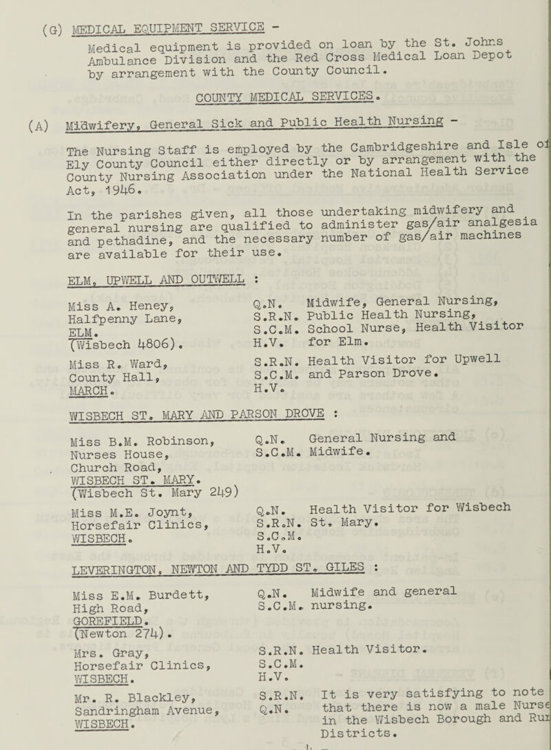 (G) MEDICAL EQUIPMENT SERVICE - Medical equipment is provided on loan by.the St. Johns Ambulance Division and the Red Cross Medical Loan jjepo by arrangement with the County Council. t COUNTY MEDICAL SERVICES. Midwifery9 General Sick and Public Health Nursing The Nursing Staff is employed by the Cambridgeshire and. Isle oi Ely County Council either directly or by arrangement with.the County Nursing Association under the National Health Service Act9 1946. In the parishes given, all those undertaking midwifery and . general nursing are qualified to administer gas/air analgesia and pe.thadine, and the necessary number of gas/air machines are available for their use. ELM. UPWELL AND OUTWELL : Miss A. Heney, Q.N. Halfpenny Lane* S.R.N. ELM. S.C.M. (Wisbech 4806)« H.V. Miss R. Ward9 S.R.N. County Hall, S.C.M. MARCH. H.V. Midwife, General Nursing, Public Health Nursing, School Nurse, Health Visitor for Elm. Health Visitor for Upwell and Parson Drove. WISBECH ST. MARY AND PARSON DROVE : Miss B.M. Robinson, Q..N* Nurses House, S.C.M. Church Road, WISBECH ST. MARY. *(Wisbech St. Mary 249) Miss M.E. Joynt, Q*N. Horsefair Clinics, S.R.N. WISBECH. S.C.M. “ ' H.V. LEVERINGTON, NEWTON AND TYDD S Miss E.M. Burdett, Q.N. High Road, S.C.M. GOREFIELD. (Newton 274) • Mrs. Gray, S.R.N. Horsefair Clinics, S.C.M. WISBECH. H.V. Mr. R. Blackley, S.R.N. Sandringham Avenue, Q.N. WISBECH. General Nursing and Midwife. Health Visitor for Wisbech St. Mary. . GILES : Midwife and general nursing. Health Visitor. It is very satisfying to note that there is now a male Nurse in the V/isbech Borough and Rui Districts• )