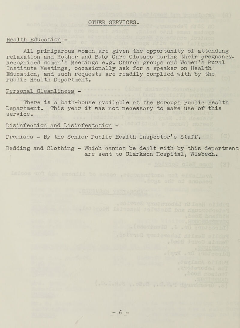 OTHER SERVICES. Health Education - All primiparous women are given the opportunity of attending relaxation and Mother and Bahy Care Classes during their pregnancy. Recognised Women’s Meetings e.g. Church groups and Women’s Rural Institute Meetings, occasionally ask for a speaker on Health Education, and such requests are readily complied with by the Public Health Department. Personal Cleanliness - There is a bath-house availab]e at the Borough Public Health Department. This year it was not necessary to make use of this service. Disinfection and Disinfestation - Premises - By the Senior Public Health Inspector’s Staff. Bedding and Clothing - Which cannot be dealt v/ith by this department are sent to Clarkson Hospital, Wisbech.