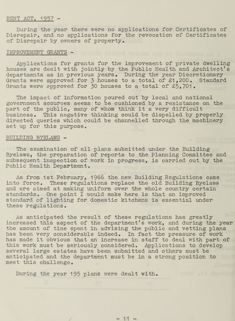 RENT ACT, 1957 - During the year there were no applications for Certificates of Disrepair, and no applications for the revocation of Certificates of Disrepair by owners of property. IMPROVEMENT GRANTS - Applications for grants for the improvement of private dwelling houses are dealt with jointly by the Public ilealth and Architect’s departments as in previous years. During the year Discretionary Grants were approved for 3 houses to a total of £1,200. Standard Grants were approved for 30 houses to a total of £5,701. The impact of information poured out by local and national government scources seems to be cushioned by a resistance on the part of the public, many of whom think it a very difficult business. This negative thinking could be dispelled by properly directed queries which could be channelled through the machinery set up for this purpose. BUILDING BYELAWS - The examination of all plans submitted under the Building Byelaws, the preparation of reports to the Planning Committee and subsequent inspection of work in progress, is carried out by the Public Health Department. As from 1st February, 1966 the new Building Regulations came into force. These regulations replace the old Building Byelaws and are aimed at making uniform over the whole country certain standards. One point I would make here is that an improved standard of lighting for domestic kitchens is essential under these regulations. As anticipated the result of these regulations has greatly increased this aspect of the department’s work, and during the year the amount of time spent in advising the public and vetting plans has been very considerable indeed. In fact the pressure of work has made it obvious that an increase in staff to deal with part of this work must be seriously considered. Applications to develop several large estates have been submitted and others must be anticipated and the department must be in a strong position to meet this challenge. During the year 195 plans were dealt with.
