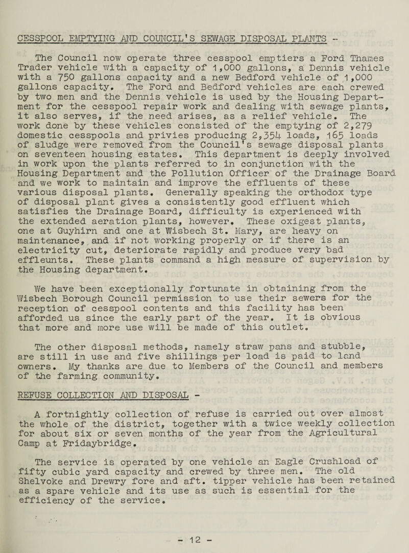CESSPOOL EMPTYING AMD COUNCIL’S SEWAGE DISPOSAL PLANTS ~ The Council now operate three cesspool emptiers a Ford Thames Trader vehicle with a capacity of 1,000 gallons, a Dennis vehicle with a 750 gallons capacity and a new Bedford vehicle of 1 ,000 gallons capacity* The Ford and Bedford vehicles are each crewed by two men and the Dennis vehicle is used by the Housing Depart¬ ment for the cesspool repair work and dealing with sewage plants, it also serves, if the need arises, as a relief vehicle* The work done by these vehicles consisted of the emptying of 2,279 domestic cesspools and privies producing 2,354 loads, 165 loads of sludge were removed from the Council’s sewage disposal plants on seventeen housing estates. This department is deeply involved in work upon the plants referred to in conjunction with the Housing Department and the Pollution Officer of the Drainage Board and we work to maintain and improve the effluents of these various disposal plants. Generally speaking the orthodox type of disposal plant gives a consistently good effluent which satisfies the Drainage Board, difficulty is experienced with the extended aeration plants, however. These oxigest plants, one at Guyhirn and one at Wisbech St. Mary, are heavy on maintenance, and if not working properly or if there is an electricity cut, deteriorate rapidly and produce very bad effleuntSo These plants command a high measure of supervision by the Housing department. We have been exceptionally fortunate in obtaining from the Wisbech Borough Council permission to use their sewers for the reception of cesspool contents and this facility has been afforded us since the early part of the year. It is obvious that more and more use will be made of this outlet. The other disposal methods, namely straw pans and stubble, are still in use and five shillings per load is paid to land owners. My thanks are due to Members of the Council and members of the farming community. REFUSE COLLECTION AND DISPOSAL - A fortnightly collection of refuse is carried out over almost the whole of the district, together with a twice weekly collection for about six or seven months of the year from the Agricultural Camp at Fridaybridge. The service is operated by one vehicle an Eagle Crushload of fifty cubic yard capacity and crewed by three men. The old Shelvoke and Drewry fore and aft. tipper vehicle has been retained as a spare vehicle and its use as such is essential for the efficiency of the service.