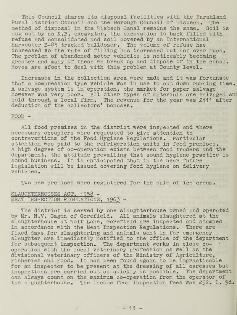 This Council shares its disposal facilities with the Marshland Rural District Council and the Borough Council of Wisbech. The method of disposal in the Wisbech Canal remains the same. Soil is dug out by an R.B. excavator, the excavation is back filled with refuse and consolidated and soil covered by an International Harvester B-85 tracked bulldozer. The volume of refuse has increased so the rate of filling has increased but not over much. The problem of abandoned motor vehicles is noticeably becoming greater and many of these we break up and dispose of in the canal. Moves are afoot to deal with this problem at County level. Increases in the collection area were made and it was fortunate that a compression type vehicle was in use to cut down running time. A salvage system is in operation, the market for paper salvage however was very poor. All other types of materials are salvaged anc sold through a local firm. The revenue for the year was £111 after deduction of the collectors* bonuses. FOOD - All food premises in the district were inspected and where necessary occupiers were requested to give attention to contraventions of the Food Hygiene Regulations. Particular attention was paid to the refrigeration units in food premises. A high degree of co-operation exists between food traders and the department, the attitude prevailing that sound hygiene practice is sound business. It is anticipated that in the near future legislation will be issued covering food hygiene on delivery vehicles. Two new premises were registered for the sale of ice cream. SLAUGHTERHOUSES ACT, 1958 - MEAT INSPECTION REGULATIONS. 1963 - The district is served by one slaughterhouse owned and operated by Mr. N.V. Gagen of Gorefield. All animals slaughtered at the slaughterhouse at Wolf Lane, Gorefield are inspected and stamped in accordance with the Meat Inspection Regulations. There are fixed days for slaughtering and animals sent in for emergency > slaughter are immediately notified to the office of the department for subsequent inspection. The department works in close co¬ operation with the local veterinary profession as well as the divisional veterinary officers of the Ministry of Agriculture, Fisheries and Food. It has been found again to be impracticable for an inspector to be present at the dressing of all carcases but inspections are carried out as quickly as possible. The department can always count on the maximum co-operation from the operator of the slaughterhouse. The income from inspection fees was £52. 6. 9b.