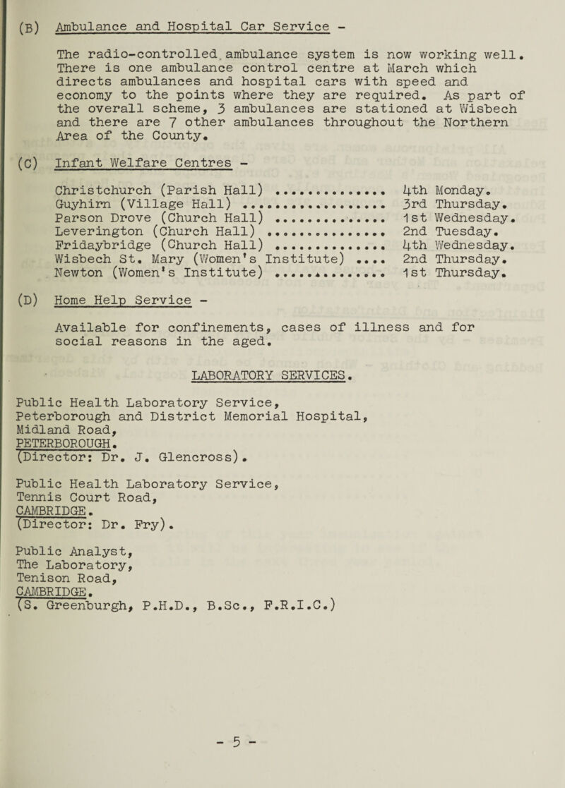 (B) Ambulance and Hospital Car Service - The radio-controlled,ambulance system is now working well. There is one ambulance control centre at March which directs ambulances and hospital cars with speed and economy to the points where they are required. As part of the overall scheme, 3 ambulances are stationed at Wisbech and there are 7 other ambulances throughout the Northern Area of the County, (C) Infant Welfare Centres - Christchurch (Parish Hall) ... 4th Monday. Guyhirn (Village Hall) ... 3rd Thursday. Parson Drove (Church Hall) . 1st Wednesday. Leverington (Church Hall) .. 2nd Tuesday. Pridaybridge (Church Hall) ... 4th Wednesday. Wisbech St. Mary (Women’s Institute) •••• 2nd Thursday. Newton (Women’s Institute) ... 1st Thursday. (D) Home Help Service - Available for confinements, cases of illness and for social reasons in the aged. LABORATORY SERVICES. Public Health Laboratory Service, Peterborough and District Memorial Hospital, Midland Road, PETERBOROUGH. (Director: Dr. J. Glencross). Public Health Laboratory Service, Tennis Court Road, CAMBRIDGE. ^Director: Dr. Pry). Public Analyst, The Laboratory, Tenison Road, CAMBRIDGE. Is. Greenburgh, P.H.D., B.Sc., P.R.I.C.)
